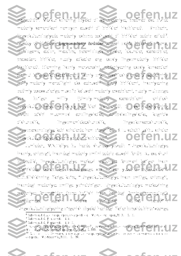 maqsadidir 6
.   Mazkur   sohaning   obyekti   til   va   madaniyat,   predmeti   esa   o‘zida
madaniy   semantikani   namoyon   etuvchi   til   birliklari   hisoblanadi.     Binobarin,
lingvokulturologiyada   madaniy   axborot   tashuvchi   til   birliklari   tadqiq   etiladi 7
.
Bunday   til   birliklari   lingvomadaniy   birliklar   termini   ostida   birlashadi.   Ramz,
mifologema,   etalon,   metafora,   paremiologik   birliklar,   lakunalar,   stereotiplar,
pretsedent   birliklar,   nutqiy   etiketlar   eng   asosiy   lingvomadaniy   birliklar
hisoblanadi.   Olamning   lisoniy   manzarasini,   madaniyatning   asosiy   konseptlari
majmui   bo‘lgan   konseptosferani,   lisoniy   ongni   tavsiflash   hamda   til   egalarining
milliy-madaniy   mentalligini   aks   ettiruvchi   lisoniy   birliklarni,   insoniyatning
qadimiy tasavvurlariga muvofiq keluvchi madaniy arxetiplarni, nutqiy muloqotga
xos   bo‘lgan   milliy   ijtimoiy-madaniy   stereotiplarni   aniqlash
lingvokulturologiyaning   asosiy   vazifalari   hisoblanadi.   Til   va   madaniyatning
o‘zaro   ta’siri   muammosi   etnolingvistika,   etnopsixolingvistika,   kognitiv
tilshunoslik,   lingvomamlakatshunoslik,   lingvokonseptshunoslik,
lingvopersonologiya   kabi   sohalarda   ham   o‘rganiladi.   SHu   sababli   ushbu   sohalar
lingvokulturologiyaga yaqin sohalar hisoblanadi 8
.
Jumladan,   V.N.Teliya   bu   haqda   shunday   yozadi:   “Lingvokulturologiya
insoniy, aniqrog‘i, insondagi madaniy omilni tadqiq etuvchi fandir. Bu esa shuni
bildiradiki,   lingvokulturologiya   markazi   madaniyat   fenomeni   bo‘lgan   inson
to‘g‘risidagi   antropologik   paradigmaga   xos   bo‘lgan   yutuqlar   majmuasidir” 9
.
G.G.Slishkinning   fikriga   ko‘ra,   “Lingvokulturologiya   inson   omiliga,   aniqrog‘i,
insondagi   madaniyat   omiliga   yo‘naltirilgan.   Lingvokulturologiya   markazining
madaniyat   fenomenidan   iborat   bo‘lishi   inson   haqidagi   fanning   antropologik
paradigmaga   tegishli   hodisa   ekanligidan   dalolat   beradi” 10
.
Lingvokulturologiyaning o‘rganish obyekti haqidagi fikrlar borasida bir to‘xtamga
6
  Сабитова З.К. Лингвокультурология: учебник. – М.: Флинта: Наука, 2013. – С. 10.
7
  Сабитова З.К. Ўша китоб. – Б. 9.
8
  Сабитова З.К. Ўша китоб. – Б. 9-10.
9
  Телия В.Н. Русская фразеология: семантический, прагматический и лингвокультурологический аспект ы. –
М.: Школа  “ Языки русской культуры ” , 1996. – С. 222.
10
  Сл ышкин   Г.Г.   От   текста   к   символу:   лингвокультурные   концепты   прецедентных   текстов   в   сознании
дискурс а . – М.:  Academia , 2000. – С. 128. 