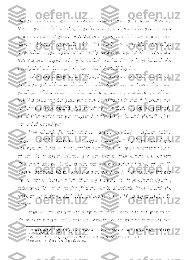 kelingan   bo‘lsa-da,   ayrim   munozarali   qarashlar   ham   yo‘q   emas.   Masalan,
V.N.Teliyaning   fikriga   ko‘ra,   lingvokulturologiya   til   va   madaniyatning   faqat
sinxron   aloqasini   o‘rganadi.   V.A.Maslova   esa   bu   soha   tilni   ham   sinxron,   ham
diaxron   jihatdan   o‘rganadi,   deb   hisoblaydi.   SHuningdek,   V.N.Teliya
lingvokulturologiya   obyekti   umuminsoniy   xarakterga   ega   bo‘lishini   ta’kidlasa,
V.A.Maslova   muayyan   xalq   yoki   qardosh   xalqlar   tilining   lingvokulturologik
xususiyatlari alohida o‘rganilishi lozim ekanligini ta’kidlaydi 11
.
Hozirgi   vaqtda   lingvokulturologiya   jahon,   xususan,   rus   tilshunosligida   eng
rivojlangan yo‘nalishlardan  biri  bo‘lib,  bu borada  bir  qancha o‘quv  qo‘llanmalar
yaratilgan.   Tilshunoslarning   e’tirof   etishicha,   ularning   orasida   eng   mashhuri
V.A.Maslova tomonidan yaratilgan o‘quv qo‘llanma hisoblanadi 12
. Mazkur o‘quv
qo‘llanmada   lingvokulturologiya   sohasining   metodlari,   obyekti   va   predmeti,
yo‘nalishlari yoritib berilgan, muyyan til birligini lingvokulturologik tahlil qilish
namunalari ko‘rsatilgan 13
.
Lingvokulturologik   tadqiqotlarda,   asosan,   quyidagi   masalalar   tadqiq
etilganini   ko‘rish   mumkin:   1)   muayyan   nutqiy   janrning   lingvokulturologik
xususiyatlari.   Bunda   ko‘pincha   miflar,   xalq   og‘zaki   ijodiga   xos   janrlar   tili   tahlil
etilgan;   2)   muayyan   uslubda   yozilgan   asarda   lingvokulturologik   konsept
ifodalanishi   tadqiqi.   Bunda,   asosan,   badiiy-nasriy   asarlar   tili   tahlil   etilgan;   3)
qiyosiy   aspektdagi   ishlar.   Bunda,   asosan,   rus   tilidagi   lingvomadaniy   birliklar
ingliz,   nemis,   fransuz   tillari   bilan   qiyoslangan;   4)   lingvokulturologiyaning
pedagogika   fani   bilan   bog‘liq   jihatlari.   Bunda   talabalarda   lingvokulturologik
birliklarni   aniqlash   va   tahlil   etish   malakasini   hosil   qilish   asosiy   maqsad   qilib
olingan. 
Lingvokulturologik   yondashuvdagi   tadqiqotlar   o‘zbek   tilshunosligida   oxirgi
o‘n   yilliklarda   paydo   bo‘la   boshladi.   Masalan,   Z.I.Solievaning   nomzodlik   ishi
11
  Бу   ҳақда   қаранг:   Пименова   М.В.,   Кондратьева   О.Н.   Концептуаль ные   исследования.   Введение:   Учебное
пособие. – М.: Флинта, 2011. – 176 с.
12
 Маслова В.А.  Лингвокультурология :  Учебное  п особие.  – М.:  Academia , 2001.  – 208 с.
13
 Маслова В.А. Кўрсатилган ўқув қўлланма. 