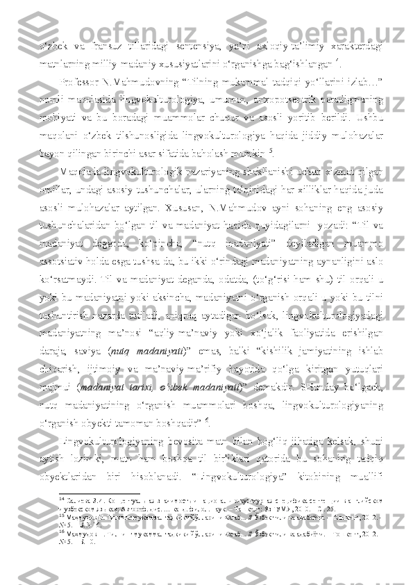 o‘zbek   va   fransuz   tillaridagi   sentensiya,   ya’ni   axloqiy-ta’limiy   xarakterdagi
matnlarning milliy-madaniy xususiyatlarini o‘rganishga bag‘ishlangan 14
. 
Professor   N.Mahmudovning   “Tilning   mukammal   tadqiqi   yo‘llarini   izlab…”
nomli   maqolasida   lingvokulturologiya,   umuman,   antropotsentrik   paradigmaning
mohiyati   va   bu   boradagi   muammolar   chuqur   va   asosli   yoritib   berildi.   Ushbu
maqolani   o‘zbek   tilshunosligida   lingvokulturologiya   haqida   jiddiy   mulohazalar
bayon qilingan birinchi asar sifatida baholash mumkin 15
.
Maqolada lingvokulturologik nazariyaning shakllanishi uchun xizmat qilgan
omillar, undagi asosiy tushunchalar, ularning talqinidagi har xilliklar haqida juda
asosli   mulohazalar   aytilgan.   Xususan,   N.Mahmudov   ayni   sohaning   eng   asosiy
tushunchalaridan   bo‘lgan   til   va   madaniyat   haqida   quyidagilarni     yozadi:   “Til   va
madaniyat   deganda,   ko‘pincha,   “nutq   madaniyati”   deyiladigan   muammo
assotsiativ holda esga tushsa-da, bu ikki o‘rindagi madaniyatning aynanligini aslo
ko‘rsatmaydi.   Til   va   madaniyat   deganda,   odatda,   (to‘g‘risi   ham   shu)   til   orqali   u
yoki  bu  madaniyatni  yoki  aksincha,  madaniyatni  o‘rganish   orqali  u  yoki  bu  tilni
tushuntirish   nazarda   tutiladi,   aniqroq   aytadigan   bo‘lsak,   lingvokulturologiyadagi
madaniyatning   ma’nosi   “aqliy-ma’naviy   yoki   xo‘jalik   faoliyatida   erishilgan
daraja,   saviya   ( nutq   madaniyati )”   emas,   balki   “kishilik   jamiyatining   ishlab
chiqarish,   ijtimoiy   va   ma’naviy-ma’rifiy   hayotida   qo‘lga   kiritgan   yutuqlari
majmui   ( madaniyat   tarixi,   o‘zbek   madaniyati )”   demakdir.   SHunday   bo‘lgach,
nutq   madaniyatining   o‘rganish   muammolari   boshqa,   lingvokulturologiyaning
o‘rganish obyekti tamoman boshqadir” 16
.
Lingvokulturologiyaning   bevosita   matn   bilan   bog‘liq   jihatiga   kelsak,   shuni
aytish   lozimki,   matn   ham   boshqa   til   birliklari   qatorida   bu   sohaning   tadqiq
obyektlaridan   biri   hisoblanadi.   “Lingvokulturologiya”   kitobining   muallifi
14
  Салиева З.И. Концептуальная значимость и национально-культурная специфика сентенции в английском
и узбекском яз ыках: Автореф. дис. … канд. филол. наук. – Ташкент : УзГУМЯ , 2010. – С . 25.
15
 Маҳмудов Н. Тилнинг мукаммал тадқиқи йўлларини излаб... // Ўзбек тили ва адабиёти. – Тошкент, 2012. –
№ 5. – Б. 3-16.
16
 Маҳмудов Н. Тилнинг мукаммал тадқиқи йўлларини излаб... // Ўзбек тили ва адабиёти. – Тошкент, 2012. –
№ 5. – Б. 10. 