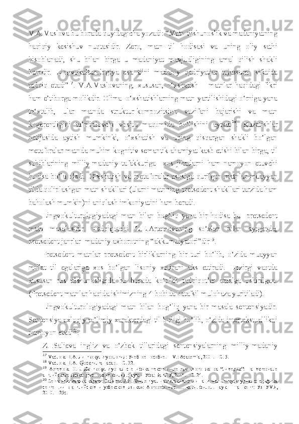 V.A.Maslova bu borada quyidagicha yozadi: “Matn tilshunoslik va madaniyatning
haqiqiy   kesishuv   nuqtasidir.   Zero,   matn   til   hodisasi   va   uning   oliy   sathi
hisoblanadi,   shu   bilan   birga   u   madaniyat   mavjudligining   amal   qilish   shakli
hamdir.   Lingvokulturologiya   esa   tilni   madaniy   qadriyatlar   tajassumi   sifatida
tadqiq   etadi” 17
.   V.A.Maslovaning,   xususan,   o‘xshatish   –   matnlar   haqidagi   fikri
ham e’tiborga molikdir. Olima  o‘xshatishlarning matn yartilishidagi o‘rniga yana
to‘xtalib,   ular   matnda   struktur-kompozitsion   vazifani   bajarishi   va   matn
kogerentligini   ta’minlovchi   vosita   maqomida   bo‘lishini   aytadi 18
.   Kuzatishlar
natijasida   aytish   mumkinki,   o‘xshatish   va   uning   qisqargan   shakli   bo‘lgan
metaforalar matnda muhim kognitiv-semantik ahamiyat kasb etishi bilan birga, til
sohiblarining   milliy-madaniy   tafakkuriga     xos   jihatlarni   ham   namoyon   etuvchi
hodisa   bo‘la   oladi.   O‘xshatish   va   metaforalar   asosiga   qurilgan   matnlar   muayyan
tilda qoliplashgan matn shakllari (ularni matnning pretsedent shakllari tarzida ham
baholash mumkin)ni aniqlash imkoniyatini ham beradi. 
Lingvokulturologiyadagi   matn   bilan   bog‘liq   yana   bir   hodisa   bu     pretsedent
matn   masalasidir.   Tadqiqotchi   O.E.Artemovaning   so‘zlari   bilan   aytganda,
pretsedent janrlar  madaniy axborotning “akkumulyatori”dir 19
. 
Pretsedent   matnlar   pretsedent   birliklarning   bir   turi   bo‘lib,   o‘zida   muayyan
millat   til   egalariga   xos   bo‘lgan   lisoniy   xotirani   aks   ettiradi.   Hozirgi   vaqtda
xususan   rus   tilshunosligida   bu   borada   ko‘plab   tadqiqotlar   amalga   oshirilgan.
(Pretsedent matnlar haqida ishimizning 4-bobida batafsil mulohaza yuritiladi).
Lingvokulturologiyadagi   matn   bilan   bog‘liq   yana   bir   masala   sentensiyadir.
Sentensiya axloqiy-ta’limiy xarakterdagi til birligi bo‘lib, o‘zida intertekstuallikni
namoyon etadi 20
. 
Z.I.Salieva   ingliz   va   o‘zbek   tillaridagi   sentensiyalarning   milliy-madaniy
17
  Маслова В.А.  Лингвокультурология :  Учебное  п особие.  – М.:  Academia , 2001. – С. 5.
18
  Маслова В.А. Кўрсатилган асар. – С. 32.
19
  Артемова   О.Е.   Лингвокультурная   специфика   текстов   прецедентного   жанра   “лимерик”:   На   материале
английского яз ыка: Дис… канд. филол. наук. – Уфа: БашГУ, 2004. – С. 24.
20
 Сентенция ҳақида қаранг: Салиева З.И. Концептуальная значимость и национально-культурная специфика
сентенции   в   английском   и   узбекском   яз ыках:   Автореф.   дис.   …   канд.   филол.   наук.   –   Ташкент :   УзГУМЯ ,
2010 . –  25с.   