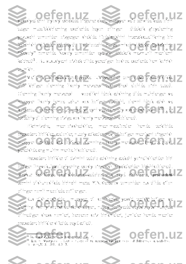 xususiyatlarini qiyosiy aspektda o‘rganar ekan, muayyan xalq tarixida katta o‘rin
tutgan   mutafakkirlarning   asarlarida   bayon   qilingan     didaktik   g‘oyalarning
yozuvchi   tomonidan   o‘zgargan   shaklda   ifodalanishini   intertekstuallikning   bir
ko‘rinishi   sifatida   baholaydi.   Tadqiqotchi   bunga   misol   sifatida   Oybekning
“Navoiy”   romanida   Navoiy   tomonidan   aytilgan   didaktik   mazmunli   matnlarni
keltiradi 21
.   Bu   xususiyatni   o‘zbek   tilida   yaratilgan   boshqa   asarlarda   ham   ko‘rish
mumkin.  
Ma’lumki,   lingvokulturologiyada   L.Vaysgerber   tomonidan   tilshunoslikka
olib   kirilgan   olamning   lisoniy   manzarasi   tushunchasi   alohida   o‘rin   tutadi.
Olamning   lisoniy   manzarasi         voqelikni   idrok   etishning   tilda   muhrlangan   va
muayyan   lisoniy   jamoa   uchun   xos   bo‘lgan   tuzilishi,   olamni   idrok   etish   va
konseptuallashtirishning universal va ayni vaqtda milliy xoslangan usulidir 22
. Har
bir tabiiy til olamning o‘ziga xos lisoniy manzarasi hisoblanadi.
Fikrimizcha,   matn-o‘xshatishlar,   matn-metaforalar   hamda   tarkibida
pretsedent birliklar, etalonlar, nutqiy etiketlar mavjud bo‘lgan matnlarni o‘rganish
muayyan   etnosga   xos   bo‘lgan   olamning   lisoniy   manzarasi   ilmiy   talqinini
yaratishda eng muhim manba hisoblanadi.
Pretsedent   birliklar   til   tizimini   tadqiq   etishning   etakchi   yo‘nalishlaridan   biri
bo‘lgan   lingvokulturologiyaning   asosiy   o‘rganish   obyektlaridan   biri   hisoblanadi.
Mazkur   birliklarga   bag‘ishlangan   tadqiqotlarda   qayd   etilishicha,   pretsedent
termini   tilshunoslikda   birinchi   marta   Y.N.Karaulov   tomonidan   rus   tilida   e’lon
qilingan nomli maqolada qo‘llangan.
Rus   tilshunosligida     muayyan   til   sohiblariga   yaxshi   tanish   bo‘lgan   va
ularning   lisoniy   xotirasida   saqlanadigan,   nutqiy   faoliyatda   qayta-qayta   murojaat
qilinadigan   shaxs   nomlari,   barqaror   so‘z   birikmalari,   jumlalar   hamda   matnlar
pretsedent birliklar sifatida qayd etiladi. 
21
  Салиева З.И. Кўрсатилган автореферат . –  Б  .  14 .  
22
  Қаранг:     Маҳмудов   Н.   Оламнинг   лисоний   манзараси   ва   сўз   ўзлаштириш   //   Ўзбек   тили   ва   адабиёти.   –
Тошкент, 2015. – №3. –Б. 3-12. 