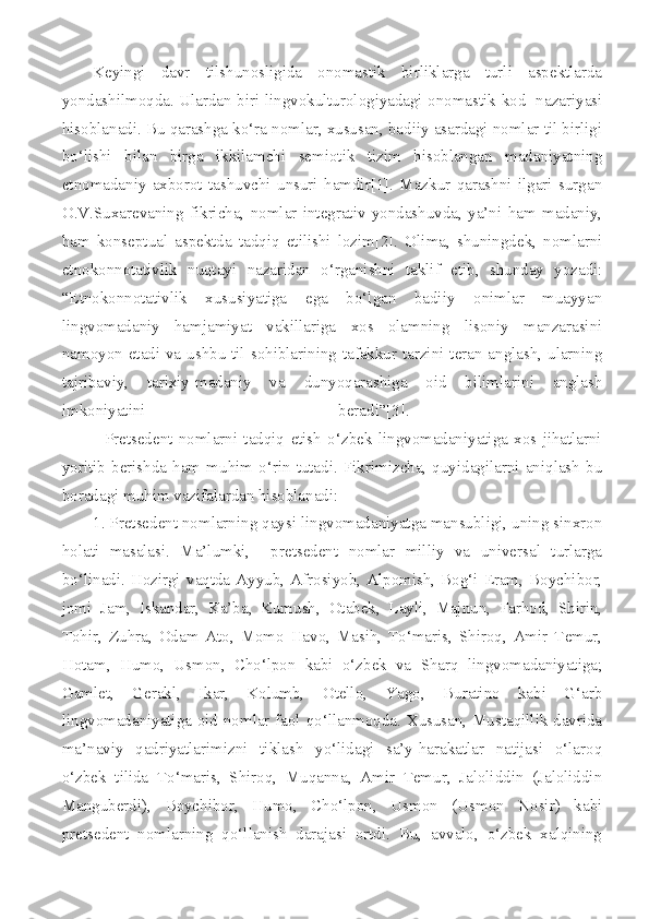Keyingi   davr   tilshunosligida   onomastik   birliklarga   turli   aspektlarda
yondashilmoqda. Ulardan biri lingvokulturologiyadagi onomastik kod   nazariyasi
hisoblanadi. Bu qarashga ko‘ra nomlar, xususan, badiiy asardagi nomlar til birligi
bo‘lishi   bilan   birga   ikkilamchi   semiotik   tizim   hisoblangan   madaniyatning
etnomadaniy   axborot   tashuvchi   unsuri   hamdir[1].   Mazkur   qarashni   ilgari   surgan
O.V.Suxarevaning   fikricha,   nomlar   integrativ   yondashuvda,   ya’ni   ham   madaniy,
ham   konseptual   aspektda   tadqiq   etilishi   lozim[2].   Olima,   shuningdek,   nomlarni
etnokonnotativlik   nuqtayi   nazaridan   o‘rganishni   taklif   etib,   shunday   yozadi:
“Etnokonnotativlik   xususiyatiga   ega   bo‘lgan   badiiy   onimlar   muayyan
lingvomadaniy   hamjamiyat   vakillariga   xos   olamning   lisoniy   manzarasini
namoyon etadi va ushbu til sohiblarining tafakkur tarzini teran anglash, ularning
tajribaviy,   tarixiy-madaniy   va   dunyoqarashiga   oid   bilimlarini   anglash
imkoniyatini   beradi”[3].  
              Pretsedent   nomlarni   tadqiq   etish   o‘zbek   lingvomadaniyatiga   xos   jihatlarni
yoritib   berishda   ham   muhim   o‘rin   tutadi.   Fikrimizcha,   quyidagilarni   aniqlash   bu
boradagi muhim vazifalardan hisoblanadi: 
1. Pretsedent nomlarning qaysi lingvomadaniyatga mansubligi, uning sinxron
holati   masalasi.   Ma’lumki,     pretsedent   nomlar   milliy   va   universal   turlarga
bo‘linadi.  Hozirgi   vaqtda  Ayyub,   Afrosiyob,   Alpomish,  Bog‘i   Eram,  Boychibor,
jomi   Jam,   Iskandar,   Ka’ba,   Kumush,   Otabek,   Layli,   Majnun,   Farhod,   Shirin,
Tohir,   Zuhra,   Odam   Ato,   Momo   Havo,   Masih,   To‘maris,   Shiroq,   Amir   Temur,
Hotam,   Humo,   Usmon,   Cho‘lpon   kabi   o‘zbek   va   Sharq   lingvomadaniyatiga;
Gamlet,   Gerakl,   Ikar,   Kolumb,   Otello,   Yago,   Buratino   kabi   G‘arb
lingvomadaniyatiga oid nomlar faol qo‘llanmoqda. Xususan, Mustaqillik davrida
ma’naviy   qadriyatlarimizni   tiklash   yo‘lidagi   sa’y-harakatlar   natijasi   o‘laroq
o‘zbek   tilida   To‘maris,   Shiroq,   Muqanna,   Amir   Temur,   Jaloliddin   (Jaloliddin
Manguberdi),   Boychibor,   Humo,   Cho‘lpon,   Usmon   (Usmon   Nosir)   kabi
pretsedent   nomlarning   qo‘llanish   darajasi   ortdi.   Bu,   avvalo,   o‘zbek   xalqining 