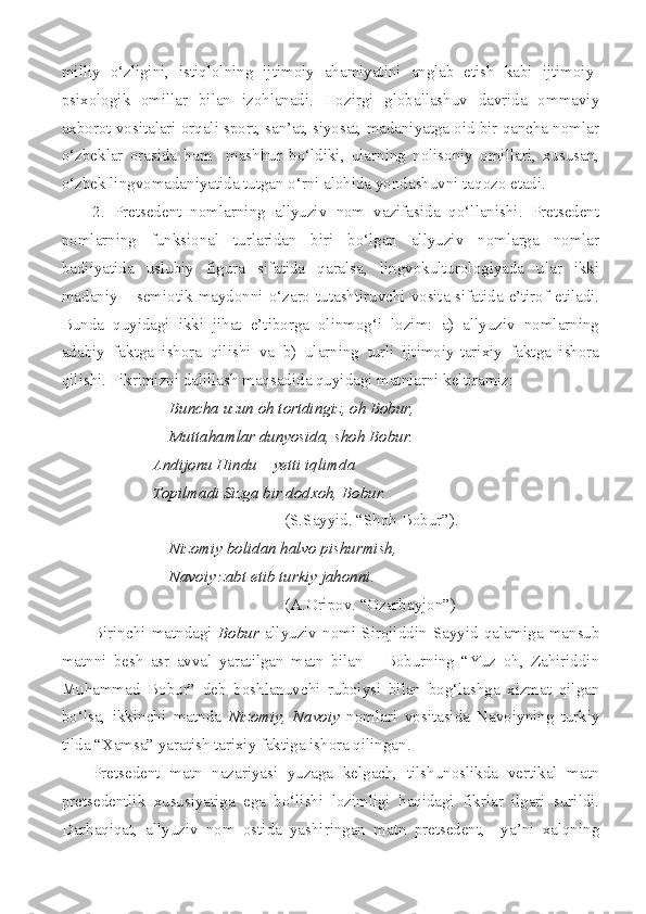 milliy   o‘zligini,   istiqlolning   ijtimoiy   ahamiyatini   anglab   etish   kabi   ijtimoiy-
psixologik   omillar   bilan   izohlanadi.   Hozirgi   globallashuv   davrida   ommaviy
axborot vositalari orqali sport, san’at, siyosat, madaniyatga oid bir qancha nomlar
o‘zbeklar   orasida   ham     mashhur   bo‘ldiki,   ularning   nolisoniy   omillari,   xususan,
o‘zbek lingvomadaniyatida tutgan o‘rni alohida yondashuvni taqozo etadi. 
2.   Pretsedent   nomlarning   allyuziv   nom   vazifasida   qo‘llanishi.   Pretsedent
nomlarning   funksional   turlaridan   biri   bo‘lgan   allyuziv   nomlarga   nomlar
badiiyatida   uslubiy   figura   sifatida   qaralsa,   lingvokulturologiyada   ular   ikki
madaniy – semiotik maydonni o‘zaro tutashtiruvchi vosita sifatida e’tirof etiladi.
Bunda   quyidagi   ikki   jihat   e’tiborga   olinmog‘i   lozim:   a)   allyuziv   nomlarning
adabiy   faktga   ishora   qilishi   va   b)   ularning   turli   ijtimoiy-tarixiy   faktga   ishora
qilishi. Fikrimizni dalillash maqsadida quyidagi matnlarni keltiramiz:
Buncha uzun oh tortdingiz, oh Bobur,
Muttahamlar dunyosida, shoh Bobur.
          Andijonu Hindu – yetti iqlimda
          Topilmadi Sizga bir dodxoh, Bobur.
(S.Sayyid. “Shoh Bobur”).
Nizomiy bolidan halvo pishurmish,
Navoiy zabt etib turkiy jahonni. 
(A.Oripov. “Ozarbayjon”)
Birinchi   matndagi   Bobur   allyuziv  nomi  Sirojiddin   Sayyid   qalamiga  mansub
matnni   besh   asr   avval   yaratilgan   matn   bilan   –   Boburning   “Yuz   oh,   Zahiriddin
Muhammad   Bobur”   deb   boshlanuvchi   ruboiysi   bilan   bog‘lashga   xizmat   qilgan
bo‘lsa,   ikkinchi   matnda   Nizomiy,   Navoiy   nomlari   vositasida   Navoiyning   turkiy
tilda “Xamsa” yaratish tarixiy faktiga ishora qilingan. 
Pretsedent   matn   nazariyasi   yuzaga   kelgach,   tilshunoslikda   vertikal   matn
pretsedentlik   xususiyatiga   ega   bo‘lishi   lozimligi   haqidagi   fikrlar   ilgari   surildi.
Darhaqiqat,   allyuziv   nom   ostida   yashiringan   matn   pretsedent,     ya’ni   xalqning 