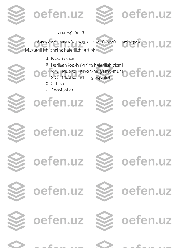 Mustaqil ish-3
Mapleda differensial tenglamalarni yechish funksiyalari.
Mustaqil ish ishning bajarilish tartibi:
1. Nazariy qism 
2. Berilgan topshiriqning bajarilish qismi
2.1. Mustaqil ishtopshirig’i mazmuni 
2.2. Mustaqil ishning bajarilishi 
3. Xulosa
4. Adabiyotlar  