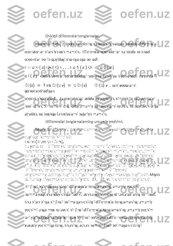 Chiziqli differensial tenglamalar . 
Maple tizimida, DEtools paketining subsetini ishlatgan holatda differensial 
operatorlar bilan ishlash mumkin. Differensial operatorlar bu holda ko'phad 
obyektlar bo'lib quyidagi shaklga ega bo'ladi: 
L  :=  a n  (  x )  DF  (  n ) + . . . +  a  1 (  x  )  DF  a  0 (  x  ) 
a i  (  x  )   koeffisiyentlari soha ustidagi ratsional funksiya hisoblanadi. Bu yerda  D 
DF( x )  1 va DF( u v )  u  DF( v )  DF( u )  v   . kabi xossalarni 
qonotlantiradigan 
obyekt hisoblanadi . Bu operatorlar ustida ko'paytirish, simmetrik ko'paytmalar 
hosil qilish, bir tomonli eng katta umumiy bo'luvchilarni topish, ko'paytuvchilarga 
ajratish, va boshqa funksiyalarni bajarish mumkin.
Differensial tenglamalarning umumiy yechimi.
Maple  da differensial tenglamalarning analitik yechimlarini topish uchun 
quyidagi komanda ishlitiladi: 
dsolve(eq,var,options), 
bu yerda eq – differensial tenglama, var – noaniq funkslar, options – parametrlar. 
Parametrlar masalaning yechilish metodini ko’rsatishi mumkin, masalan, jimlik 
qoidasi bo’yicha analitik yechim quyidagicha izlanadi: type=exact. Differensial 
tenglamani kiritishda hosilani bildirish uchun diff komanda ishlatiladi, masalan, 
y'' + y = x  differensial tenglama quyidagi ko’rinishda yoziladi: diff(y(x),x$2)+y(x)=x.
Differensial tenglamalarning umumiy yechimi soni differensial 
tenglamaning tartibiga bog’liq bo’lgan ixriyoriy o’zgar-maslarga bog’liqdir.  Maple
da bunday o’zgarmaslar qoida bo’yicha _ S1 , _ S2 , va h.k.lar bilan belgilanadi.
Bir jinsli bo’lmagan chiziqli differensial tenglamaning umumiy yechimi 
hamma vaqt shunday chiqariladiki, ushbu yechimning strukturasi aniq ko’rinadi. 
Shu bilan birga bir jinsli bo’lma-gan chiziqli differensial tenglamaning umumiy 
yechimi unga mos keluvchi bir jinsli differensial tenglamaning umumiy yechim
lari yig’indisiga hamda berilgan bir jinsli bo’lmagan diffe-rensial tenglamaning 
xususiy yechimiga teng. Shuning uchun ham bir jinsli bo’lmagan chiziqli  