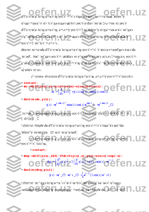 differensial tenglamaning yechi-mini chiqarish satri hamma vaqt ixtiyoriy 
o’zgarmaslarni o’z ichi-ga olgan qo’shiluvchilardan iborat (bu mos keluvchi 
differensial tenglamaning umumiy yechimi) va ixtiyoriy o’zgarmaslarsiz bo’lgan 
yig’indidan iborat (bu bir turli bo’lmagan differensial teng-lamaning xususiy 
yechimi) bo’lishi mumkin . 
dsolve komanda differensial tenglamaning yechimini hi-soblanmaydigan shaklda 
beradi. Hosil bo’lgan yechim ustidan ke-yinchalik ishlash uchun (masalan, yechim 
grafigini yasash) hosil bo’lgan yechimning o’ng tomonini rhs(%)komanda bilan 
ajratish kerak.
 y '+ y cos x =sin x cos x  differensial tenglamaning umumiy yechimini toppish
>  restart;
>  de:=diff(y(x),x)+y(x)*cos(x)=sion(x)*cos(x);
 := de 

 


d d
x ( )y x ( )y x ( )cos x ( )sion x ( )cos x
>  dsolve(de,y(x));	(	)	y	x		e(	)		()	sin	x	d	

	(	)	sion	x	(	)	cos	x	e	()	sin	x	x	e(	)		()	sin	x	_C1
Demak, izlanayotgan tenglamaning yechim funksiyasi  y( x )    sin( x )   1   e 
(  sin( x )) _ C
Eslatma :  Maple  da differensial tenglamaning yechimini chiqarish satrida 
ixtiyoriy konstanta _ S1  kabi belgilanadi. 
y ''  2 y '+ y =sin x + e   x   ikkinchi tartibli differensial tenglamaning umumiy 
yechimini  toping.
>  restart;
>  deq:=diff(y(x),x$2)-2*diff(y(x),x)+y(x)=sin(x)+exp(-x);	
 := 	deq				

	


	d
d2
x2	(	)	y	x	2
	
	d
d
x	(	)	y	x	(	)	y	x		(	)	sin	x	e(	)x
>  dsolve(deq,y(x));
( )y x  e	
x _C2 e	x x _C1 1
4 e	(	)x ( )2 ( )cos x e	x 1
Eslatma : berilgan tenglama ikkinchi tartibli bo’lganligi sa-babli olingan 
natijada ikkita ixtiyoriy konstantalar mavjud, ular  Maple  da _ S1  i _ S2  kabi  