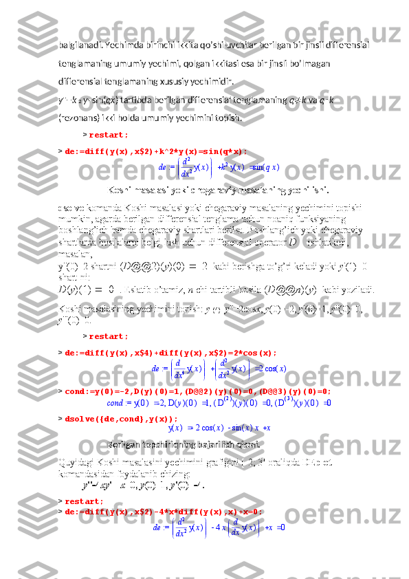 balgilanadi. Yechimda birinchi ikkita qo’shiluvchilar berilgan bir jinsli differensial 
tenglamaning umumiy yechimi, qolgan ikkitasi esa bir jinsli bo’lmagan 
differensial tenglamaning xususiy yechimidir. 
y ''+ k  2  y =sin( qx ) tartibda berilgan differensial tenglamaning  q  k  va  q = k 
(rezonans) ikki holda umumiy yechimini topish.
>  restart;
>  de:=diff(y(x),x$2)+k^2*y(x)=sin(q*x); := 	de			

	


	d
d2
x2	(	)	y	x	k2	(	)	y	x	(	)	sin	qx
Koshi masalasi yoki chegaraviy masalaning yechilishi. 
dsolve  komanda Koshi masalasi yoki chegaraviy masalaning yechimini topishi 
mumkin, agarda berilgan differensial tenglama uchun noaniq funksiyaning 
boshlang’ich hamda chegaraviy shartlari berilsa. Boshlang’ich yoki chegaraviy 
shartlarda hosilalarni belgi-lash uchun differensial operator  D   ishlatiladi, 
masalan, 
y''(0)=2 shartni  ( D @@2)( y )(0)    2   kabi berishga to’g’ri keladi yoki  y '(1)=0 
shart-ni: 
D ( y )(1)    0   . Eslatib o’tamiz,  n -chi tartibli hosila  ( D @@ n )( y )   kabi yoziladi.
Koshi masalasining yechimini topish:  y  (4) + y ''=2cos x ,  y (0)=  2,  y '(0)=1,  y ''(0)=0, 
y '''(0)=0.
>  restart;
>  de:=diff(y(x),x$4)+diff(y(x),x$2)=2*cos(x);	
 := 	de			

	


	d
d4
x4	(	)	y	x	

	


	d
d2
x2	(	)	y	x	2	(	)	cos	x
>  cond:=y(0)=-2,D(y)(0)=1,(D@@2)(y)(0)=0,(D@@3)(y)(0)=0;	
 := 	cond	,	,	,		(	)	y	0	-2		(	)	(	)	D	y	0	1		(	)	(	)	(	)	D()2	y	0	0		(	)	(	)	(	)	D()3	y	0	0
>  dsolve({de,cond},y(x));	
	(	)	y	x				2	(	)	cos	x	(	)	sin	x	x	x
Berilgan topshiriqning bajarilish qismi. 
Quyidagi Koshi masalasini yechimini grafigini [  2; 3] oraliqda  DEplot  
komandasidan foydalanib chizing: 
у ''  4 x у '+  x =0,  у (0)=1,  у '(0)=  4.
>  restart;
>  de:=diff(y(x),x$2)-4*x*diff(y(x),x)+x=0;	
 := 	de				

	


	d
d2
x2	(	)	y	x	4x
	
	d
d
x	(	)	y	x	x	0 