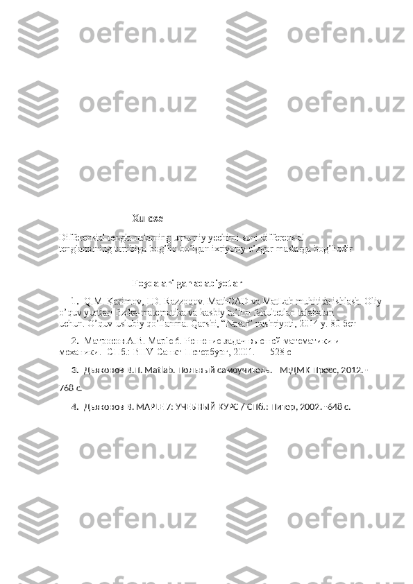 Xulosa 
Differensial tenglamalarning umumiy yechimi soni differensial 
tenglamaning tartibiga bog’liq bo’lgan ixriyoriy o’zgar-maslarga bog’liqdir
Foydalanilgan adabiyotlar
1. Q.M. Karimov, I.D. Razzoqov. MathCAD va MatLab muhitida ishlash. Oliy
o’quv yurtlari fizika-matematika va kasbiy ta’lim fakultetlari talabalari 
uchun.  O’quv-uslubiy qo’llanma. Qarshi, “Nasaf” nashriyoti, 2014 y. 80 бет
2. Матросов А.В. Maple 6. Решение задач высшей математики и 
механики.- СПб.: BHV-Санкт-Петербург, 2001. — 528 с
3. Дьяконов В.П. Matlab. Польный самоучитель. –М:ДМК Пресс, 2012. - 
768 с.
4. Дьяконов В. MAPLE 7: УЧЕБНЫЙ КУРС / СПб.: Питер, 2002. -648 с. 