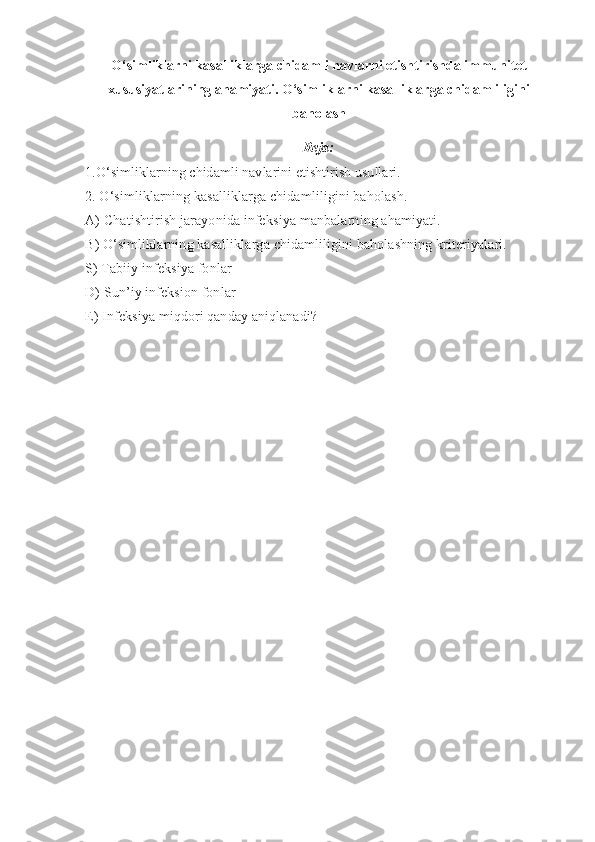 O‘simliklarni kasalliklarga chidamli navlarni etishtirishda immunitet
xususiyatlarining ahamiyati. O‘simliklarni kasalliklarga chidamliligini
baholash
Reja:
1 .O‘simliklarning chidamli navlarini etishtirish usullari.
2. O‘simliklarning kasalliklarga chidamliligini baholash.
A) C h atishtirish jarayonida infek siya  manbalarning ahamiyati.
B) O‘simliklarning kasalliklarga chidamliligini baholashning kriteriyalari.
S) Tabiiy infeksiya fon lar  
D) Sun ’ iy infeksion fonlar 
E) Infeksiya miqdori qanday aniqlanadi?   