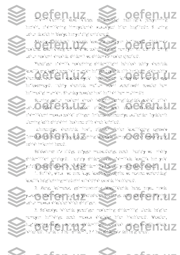 O‘ si m l i kl ar ni ng   kasal l i kl ar ga   chi dam l i li gi   pat ol ogi k   jarayonning
borishi,   o‘simlikning   himoyalanish   xususiyati   bilan   bog‘liqdir.   SHuning
uchun dastlab infeksiya bor yo‘qligi aniqlanadi.
Absolyut   chidamli   navlarda   kasallik   namoyon   bo‘lmaydi.   C h idamsiz
navlarda   kasallik   belgilari   ichki   va   tashqi   belgilari   namoyon   bo‘ladi.   SHuning
uchun navlarni sinashda chidamli va chidamsiz navlar  ajratiladi.
Yaratilgan   o‘simlik   navlarining   chidamliligini   baholash   tabiiy   sharoitda
kasallik eng kuchli tarqalishi mumkin bo‘lgan joylarda olib  boriladi. Lekin tabiiy
sharoitda   hamisha   kasallik   yoki   hashoratlar   ko‘payish   imkoniga   ega
bo‘lavermaydi.   Tabiiy   sharoitda   ma’lum   navni   zararlovchi   rassalar   ham
bo‘lmasligi mumkin. Shunday rassalar hosil bo‘lishi ham muhimdir.
Sauning   uchun   navlarni   sinash   ishlarini   ko‘ngildagidek   tashkil   qilish
uchun   infeksion   fonlarni   tashkil   qilishni   talab   qiladi.   Shuning   uchun
o‘simliklarni maxsus tashkil qilingan fonlarda  laboratoriya usullaridan foydalanib
ularning kelib chiqishini  bashorat  qilib sinab ko‘riladi.
Laboratoriya   sharoitida   hosil,   qilingan   fonlar   kasallikning   agressiv
formalarini tanlab olish asosida ularning kelajakda namoyon  bo‘lish mexanizmini
ochish imkonini beradi.
Seleksioner   o‘z   oldiga   qo‘ygan   maqsadlariga   qarab     haqiqiy   va     nisbiy
chidamlilikni   aniqlaydi.   Haqiqiy   chidamlilikda   o‘simlikda   kasallik   bor   yoki
yo‘qligi aniqlanadi xolos. Nisbiy chidamlilik 3 ta usul yordamida aniqlanadi:
1.   So‘lish,   virus     va   qora   kuya   kasalliklari   tajriba   va   nazorat   variantidagi
kasallik belgilarining miqdorini solishtirish asosida hisoblanadi.
2.   Zang,   kalmaraz,   gelmintosporioz   kasalliklarida   barg,   poya,   novda
yuzasida hosil  bo‘lgan dog‘ va yostiqchalar  miqdoriga qarab aniqlanadi. Buning
uchun maxsus shkalalar ishlab chiqilgan.
3.   Selketsiya   ishlarida   yaratilgan   navlarning   chidamliligi   ularda   belgilar
namayon   bo‘lishiga   qarab   maxsus   shkalalar   bilan   hisoblanadi.   Masalan,
bug‘doyning   poya     zangiga   chidamliligini   aniqlash   uchun   5   balli   shkala
ishlatiladi. Bunda 0 - 2 ball chidamli, 3-4 ball chidamsiz deb belgilanadi. 