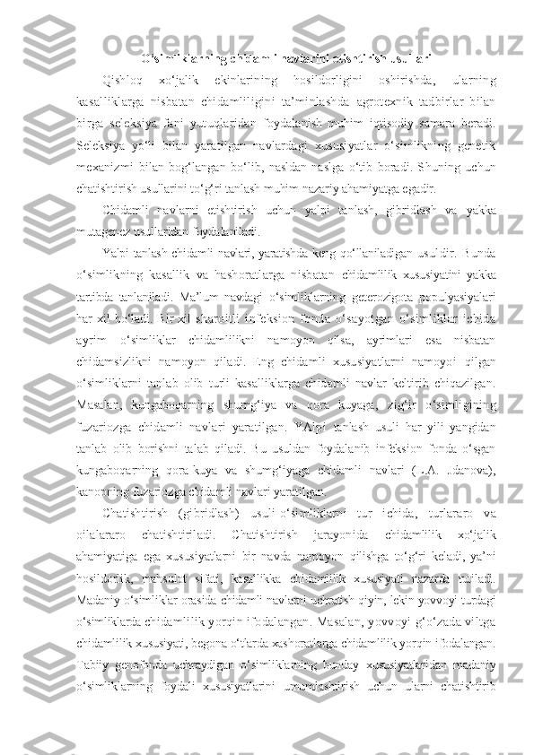 O‘simliklarning chidamli navlarini etishtirish usullari
Qishloq   xo‘jalik   ekinlarining   hosildorligini   oshirishda,   ularning
kasalliklarga   nisbatan   chidamliligini   ta’minlashda   agrotexnik   tadbirlar   bilan
birga   seleksiya   fani   yutuqlaridan   foydalanish   muhim   iqtisodiy   samara   beradi.
Seleksiya   yo‘li   bilan   yaratilgan   navlardagi   xususiyatlar   o‘simlikning   genetik
mexanizmi   bilan   bog‘langan   bo‘lib,   nasldan-naslga   o‘tib   boradi.   S h uning   uchun
chatishtirish usullarini to‘g‘ri tanlash muhim nazariy ahamiyatga egadir.
C h idamli   navlarni   etishtirish   uchun   yalpi   tanlash,   gibridlash   va   yakka
mutagenez usullaridan foydalaniladi.
Y a lpi tanlash chidamli  navlari, yaratishda keng qo‘llaniladigan   usuldir.   Bunda
o‘simlikning   kasallik   va   hashoratlarga   nisbatan   chidamlilik   xususiyatini   yakka
tartibda   tanlaniladi.   Ma’lum   navdagi   o‘simliklarning   geterozigota   populyasiyalari
har   xil   bo‘ladi.   Bir   xil   sharoitli   infeksion   fonda   o‘sayotgan   o‘simliklar   ichida
ayrim   o‘simliklar   chidamlilikni   namoyon   qilsa,   ayrimlari   esa   nisbatan
chidamsizlikni   namoyon   qiladi.   Eng   chidamli   xususiyatlarni   namoyoi   qilgan
o‘simliklarni   tanlab   olib   turli   kasalliklarga   chidamli   navlar   keltirib   chiqazilgan.
Masalan,   kungaboqarning   shumg‘iya   va   qora   kuyaga,   zig‘ir   o‘simligining
fuzariozga   chidamli   navlari   yaratilgan.   YAlpi   tanlash   usuli   har   yili   yangidan
tanlab   olib   borishni   talab   qiladi.   Bu   usuldan   foydalanib   infeksion   fonda   o‘sgan
kungaboqarning   qora-kuya   va   shumg‘iyaga   chidamli   navlari   (L.A.   Jdanova),
kanopning fuzariozga chidamli navlari yaratilgan.
C h atishtirish   (gibridlash)   usuli-o‘simliklarni   tur   ichida,   turlararo   va
oilalararo   chatishtiriladi.   Chatishtirish   jarayonida   chidamlilik   xo‘jalik
ahamiyatiga   ega   xususiyatlarni   bir   navda   namoyon   qilishga   to‘g‘ri   keladi,   ya’ni
hosildorlik,   mahsulot   sifati,   kasallikka   chidamlilik   xususiyati   nazarda   tutiladi.
Madaniy o‘simliklar orasida  chidamli navlarni uchratish qiyin, lekin yovvoyi turdagi
o‘simliklarda  chidamlilik yorqin ifodalangan. Masalan, yovvoyi g‘o‘zada viltga
chidamlilik xususiyati, begona o‘tlarda xashoratlarga chidamlilik yorqin ifodalangan.
Tabiiy   genofonda   uchraydigan   o‘simliklarning   bunday   xususiyatlaridan   madaniy
o‘simliklarning   foydali   xususiyatlarini   umumlashtirish   uchun   ularni   chatishtirib 