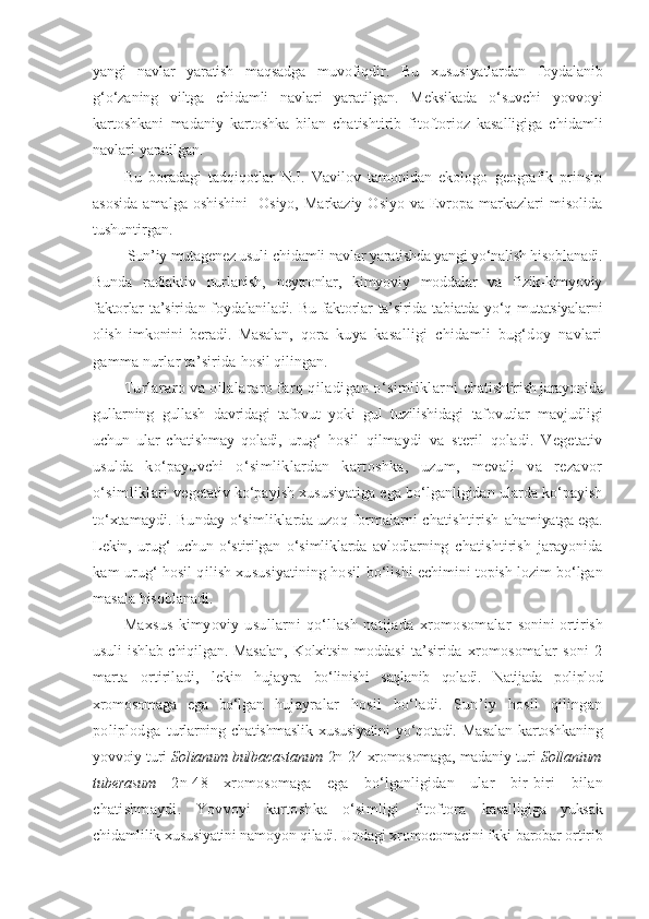 yangi   navlar   yaratish   maqsadga   muvofiqdir.   Bu   xususiyatlardan   foydalanib
g‘o‘zaning   viltga   chidamli   navlari   yaratilgan.   Meksikada   o‘suvchi   yovvoyi
kartoshkani   madaniy   kartoshka   bilan   chatishtirib   fitoftorioz   kasalligiga   chidamli
navlari yaratilgan.
Bu   boradagi   tadqiqotlar   N.I.   Vavilov   tamonidan   ekologo   geografik   prinsip
asosida   amalga oshishini    Osiyo,  Markaziy  Osiyo  va  Evropa  markazlari   misolida
tushuntirgan.
 Sun’iy mutagenez usuli-chidamli navlar yaratishda yangi yo‘nalish hisoblanadi.
Bunda   radiaktiv   nurlanish,   neytronlar,   kimyoviy   moddalar   va   fizik-kimyoviy
faktorlar  ta’siridan foydalaniladi. Bu faktorlar  ta’sirida tabiatda  yo‘q mutatsiyalarni
olish   imkonini   beradi.   Masalan,   qora   kuya   kasalligi   chidamli   bug‘doy   navlari
gamma nurlar ta’sirida  hosil qilingan.
Turlararo va oilalararo farq qiladigan o‘simliklarni  chatishtirish jarayonida
gullarning   gullash   davridagi   tafovut   yoki   gul   tuzilishidagi   tafovutlar   mavjudligi
uchun   ular   chatishmay   qoladi,   urug‘   hosil   qilmaydi   va   steril   qoladi.   Vegetativ
usulda   ko‘payuvchi   o‘simliklardan   kartoshka,   uzum,   mevali   va   rezavor
o‘simliklari   vegetativ ko‘payish xususiyatiga ega bo‘lganligidan ularda ko‘payish
to‘xtamaydi. Bunday o‘simliklarda uzoq formalarni chatishtirish  ahamiyatga ega.
Lekin,   urug‘   uchun   o‘stirilgan   o‘simliklarda   avlodlarning   chatishtirish   jarayonida
kam urug‘ hosil qilish xususiyatining hosil   bo‘lishi echimini topish lozim bo‘lgan
masala hisoblanadi.
Maxsus   kimyoviy   usullarni   qo‘llash   natijada   xromosomalar   sonini ortirish
usuli ishlab chiqilgan. Masalan,  Kolxitsin moddasi   ta’sirida   xromosomalar   soni   2
marta   ortiriladi,   lekin   hujayra   bo‘linishi   saqlanib   qoladi.   Natijada   poliplod
xromosomaga   ega   bo‘lgan   hujayralar   hosil   bo‘ladi.   Sun’iy   hosil   qilingan
poliplodga   turlarning  chatishmaslik  xususiyatini  yo‘qotadi.  Masalan   kartoshkaning
yovvoiy turi  Solianum bulbacastanum  2n-24 xromosomaga, madaniy turi  Sollanium
tuberasum   2n-48   xromosomaga   ega   bo‘lganligidan   ular   bir- biri   bilan
chatishmaydi.   Yovvoyi   kartoshka   o‘simligi   fitoftora   kasalligiga   yuksak
chidamlilik xususiyatini namoyon qiladi. Undagi x romocomacini ikki barobar ortirib 