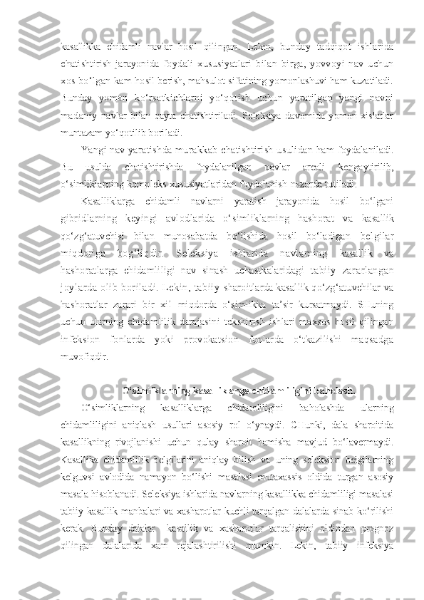 kasallikka   chidamli   navlar   hosil   qilingan.   Lekin,   bunday   tadqiqot   ishlarida
chatishtirish   jarayonida   foydali   xususiyatlari   bilan   birga,   yovvoyi   nav   uchun
xos bo‘lgan kam   hosil berish, mahsulot sifatining yomonlashuvi ham kuzatiladi.
Bunday   yomon   ko‘rsatkichlarni   yo‘qotish   uchun   yaratilgan   yangi   navni
madaniy   navlar   bilan   qayta   chatishtiriladi.   Seleksiya   davomida   yomon   xislatlar
muntazam yo‘qotilib boriladi.
Yangi nav yaratishda murakkab chatishtirish usulidan ham   foydalaniladi.
Bu   usulda   chatishtirishda   foydalanilgan   navlar   areali   kengaytirilib,
o‘simliklarning kompleks xususiyatlaridan foydalanish   nazarda tutiladi.
Kasalliklarga   chidamli   navlarni   yaratish   jarayonida   hosil   bo‘lgani
gibridlarning   keyingi   avlodlarida   o‘simliklarning   hashorat   va   kasallik
qo‘zg‘atuvchisi   bilan   munosabatda   bo‘lishida   hosil   bo‘ladigan   belgil ar
mi qdori ga   bog‘ li qdir.   Sel eksi ya   ishl ar ida   navlar ni ng   kasallik   va
hashoratlarga   chidamliligi   nav   sinash   uchastkalaridagi   t abi i y   zar ar l angan
j oyl ar da   ol i b   bor i l adi .   L eki n,   t abi i y   sharoitlarda kasallik qo‘zg‘atuvchilar va
hashoratlar   zarari   bir   xil   miqdorda   o‘simlikka   ta’sir   kursatmaydi.   SHuning
uchun   ularning   chidamlilik   darajasini   tekshirish   ishlari   maxsus   hosil   qilingan
infeksion   fonlarda   yoki   provokatsion   fonlarda   o‘tkazilishi   maqsadga
muvofiqdir.
 O‘simliklarning kasalliklarga chidamliligini baholash.
O‘simliklarning   kasalliklarga   chidamliligini   baholashda   ularning
chidamliligini   aniqlash   usullari   asosiy   rol   o‘ynaydi.   CHunki,   dala   sharoitida
kasallikning   rivojlanishi   uchun   qulay   sharoit   hamisha   mavjud   bo‘lavermaydi.
Kasallika   chidamlilik   belgilarini   aniqlay   bilish   va   uning   seleksion   belgilarning
kelguvsi   avlodida   namayon   bo‘lishi   masalasi   mutaxassis   oldida   turgan   asosiy
masala hisoblanadi. Seleksiya ishlarida navlarning kasallikka chidamliligi masalasi
tabiiy kasallik manbalari va xasharotlar kuchli tarqalgan dalalarda sinab ko‘rilishi
kerak.   Bunday   dalalar     kasallik   va   xasharotlar   tarqalishini   oldindan   prognoz
qilingan   dalalarida   xam   rejalashtirilishi   mumkin.   Lekin,   tabiiy   infeksiya 