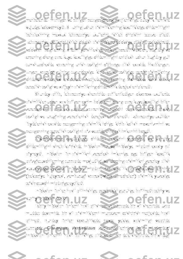 manbalarida   monogen va poligen patogenlarning rivojlanishiga qulaylik hamisha
vujudga kelavermaydi. SHuning uchun o‘simliklarning kasalliklarga chidamliligini
baholashning   maxsus   laboratoriya   usullarini   ishlab   chiqishni   taqoza   qiladi.
Laboratoriya usullarini ishlab chiqish o‘simliklarni seleksiya qilishni tezlashtiradi,
seleksion   belgilarning   sifatini   yahshilashga   imkon   beradi.   Masalan,   bug‘doy   va
arpaning chang  qora kuya  kasalligiga  chidamliligini  aniqlash  uchun  bug‘doy guli
tumshuqchasida   sporaning   unish   tezligini   e’tiborga   olish   asosida   hisoblangan.
Ungan   sporalar   gulning   tugunchasiga   kirib   kelish   tezligiga   qarab   o‘simlikning
chidamlilik   darajasi   aniqlanadi.   Natijada,   patogenning   o‘simlikka   kirib   kelish,
tarqalish tezligi va xo‘jayin o‘simlikning chidamlilik darajasi aniqlanadi.
Shunday   qilib,   laboratoriya   sharoitida   qo‘llaniladigan   ekspress   usullarda
o‘simliklar  uchun  xos   bo‘lgan   ayrim  belgilarni   chang  qora  kuya  kasalligi   bilan
zararlanishini   aniqlash   uchun   sporaning   urug‘chi   tumshuqchasida   o‘ s i s h
t e zl i g i   v a   u r u g‘ n i n g   z ar a r l an i s h   dar aj as i   a ni ql an ad i .   Laboratoriya   usulidan
foydalanish   asosida   patogenning   o‘simlik   ichiga   kirib   kelish   mexanizmini   va
patogenning tarqalish tezligini o‘z  vaqtida aniqlash imkonini beradi.
O‘simliklarning   kasalliklarga   chidamli   navlarini   yaratishda   va   ularning
chidamliligini   sinab   ko‘rishda   infeksion   fon   va   infeksiya   miqdori   asosiy   rol
o‘ynaydi.   Infeksion   fon-o‘simlikni   zararlash   imkoniga   ega   bo‘lgan   kasallik
qo‘zg‘atuvchilarning   tuproqda   mavjudligi   va   ularning   o‘simlikni   zararlay   olish
xususiyatiga   aytiladi.   Infeksiya   miqdori   deb-kasallik   qo‘zg‘atuvchilarining
(bakteriya   hujayrasi,   zamburug‘   sporasi,   virus   donachalari)   o‘simlik   yuzasiga
ta’sir etuvchi miqdoriga aytiladi.
Infeksion fonlar hosil qilinishiga qarab ikki guruhga  bo‘linadi: tabiiy va
sun’iy infeksion fonlar.
Tabiiy infeksion fonlarni hosil  qilish uchun tuproqda bir xil   sharoitda   uzoq
muddat   davomida   bir   xil   o‘simliklarni   muntazam   e tishtirish   natijasida   hosil
qilinadi.   Bunday   fonlar   Respublikada   p a x t a   y a k k a   x o k i m l i g i   v a q t i d a
t u pr o q d a   G‘ u s a r i u m ,   V e r t i c i l l i u m   zamburug‘larining   ko‘p   miqdordagi
infeksion   fonlarini   hosil   bo‘lishiga   olib   keldi.   Bir   dala   sharoitida   bir   xildagi 