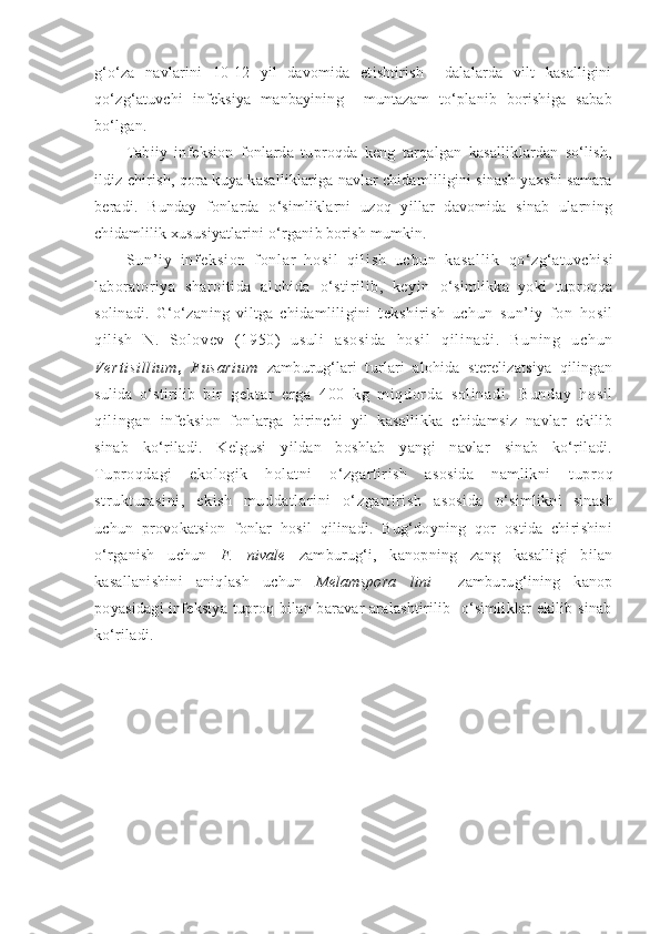 g‘o‘za   navlarini   10-12   yil   davomida   etishtirish     dalalarda   vilt   kasalligini
qo‘zg‘atuvchi   infeksiya   manbayining     muntazam   to‘planib   borishiga   sabab
bo‘lgan.
Tabiiy   infeksion   fonlarda   tuproqda   keng   tarqalgan   kasalliklardan   so‘lish,
ildiz chirish, qora kuya kasalliklariga navlar chidamliligini sinash yaxshi samara
beradi.   Bunday   fonlarda   o‘simliklarni   uzoq   yillar   davomida   sinab   ularning
chidamlilik xususiyatlarini o‘rganib borish mumkin.
S u n ’ i y   i n f e k s i o n   f o n l a r   h o s i l   q i l i s h   u c h u n   k a s a l l i k   qo‘zg‘atuvchisi
laboratoriya   sharoitida   alohida   o‘stirilib,   keyin   o‘simlikka   yoki   tuproqqa
solinadi.   G‘o‘zaning   viltga   chidamliligini   tekshirish   uchun   sun’iy   fon   hosil
qilish   N.   Solovev   (1950)   usuli   as os i d a   h os i l   q i l i n ad i .   B un i n g   u ch un
V er t i si l l i u m ,   F us ar i u m   zamburug‘lari   turlari   alohida   sterelizatsiya   qilingan
sulida   o‘stirilib   bir   gekt ar   er ga   400   kg   mi qdor da   sol i nadi .   Bunday   hosi l
qi l i ngan   infeksion   fonlarga   birinchi   yil   kasallikka   chidamsiz   navlar   ekilib
sinab   ko‘riladi.   Kelgusi   yildan   boshlab   yangi   navlar   sinab   ko‘riladi.
Tuproqdagi   ekologik   holatni   o‘zgartirish   asosida   namlikni   tuproq
strukturasini,   ekish   muddatlarini   o‘zgartirish   asosida   o‘simlikni   sinash
uchun   provokatsion   fonlar   hosil   qilinadi.   Bug‘doyning   qor   ostida   chirishini
o‘rganish   uchun   F.   nivale   zamburug‘i,   kanopning   zang   kasalligi   bilan
kasallanishini   aniqlash   uchun   Melamspora   lini     zamburug‘ining   kanop
poyasidagi infeksiya tuproq bilan baravar aralashtirilib   o‘simliklar ekilib sinab
ko‘riladi. 