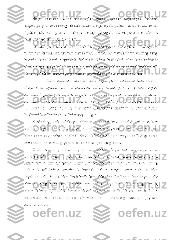 Bargni   zararlash   usulida   zamburug‘lar   sporasi,   sporalar   suspenziyasi,   bakterial	
suspenziya   yoki   viruslarning     ekstraktlaridan   ularga   sepish,   purkash   va   artish   usullaridan
foydalaniladi.   Buning   uchun   infeksiya   manbayi   purkagich,   kist   va   paxta   bilan   o‘simlik
bargining ostki tamoniga  tushiriladi.	
Laboratoriya   sharoitida     o‘simlik   a’zolarining   kasallanish   xususiyatlarini   kuchaytirish	
uchun   nam   kamera   usulidan   xam   foydalaniladi.   Bu   usuldan   foydalanib   un   shudring,   zang,
bakterial   kasalliklarni   o‘rganishda   ishlatiladi.   Virus   kasalliklari   bilan   kasallantirishda
viruslarning xususiyatlari e’tiborga olinib, xujayra shirasi yoki uning eritmasi foydalaniladi.
Kantakt yo‘li bilan tarqalmaydigan viruslar payvandlash yo‘li bilan kasallantiriladi.              Gulni   zararlash   usulidan   qora   kuya,   gelmintosporioz   kasalliklarini
o‘rganishda   foydalaniladi.   Bu   usulda   zamburug‘   sporasi   yoki   uning   suspenziyasi
zamburug‘ guliga yoki tugunchasiga kiritish bilan amalga oshiriladi. Buning uchun
zamburug‘   xlamidosporalari   dokaga   solinib   bug‘doy   guli   ustiga   sepiladi.
E.E.Geshele   (1964)     bug‘doy   boshog‘ini   kasallantirishda   ajrim   gullarni   va   butun
boshoqni kasallantirish usulini tavsiya qilgan.
Keyingi   yillarda   seleksiya   ishlarida   boshoqni   kasallantirish   uchun   vakum
usulidan   foydalaniladi.   Bu   usulda     silindir   ichiga   joylashtirilgan   boshoqqa   nasos
bilan spora suspenziyasi sepiladi. Kasallik belgilarining namayon bo‘lishiga qarab
navlarning  chidamliligi yoki kasallanish darajasi belgilanadi.
O‘simliklarning   chidamliligini   baholashda   o‘ziga   xos   talablarga   amal
qilishga   to‘g‘ri   keladi.   Dala   sharoitida   ko‘pgina   kasalliklarni   kelib   chiqishi,
zarari   har   xil   bo‘lganligidan   ularni   turlicha   baholash   mumkin   emas.   SHuning
uchun   kasallikning   zararini   ko‘rsatish   uchun   bargni   zararlanish   usulidan
foydalaniladi.   Bu   usuldan   foydalanib   kartoshkaning   fitoftoroz,   bug‘doyni   ildiz
chirish,   zang   bilan   kasallanishini   aniqlashda   foydalaniladi.   Buning   uchun,
o‘simlik bargi 0,00004 %  benzimidazol eritmasiga solib, 12 soat ichida 20° S
haroratda   zararlanadi.   Daraxt   o‘simliklarini   T   shakldagi   kesilgan   joyidan
zararlantiriladi. 