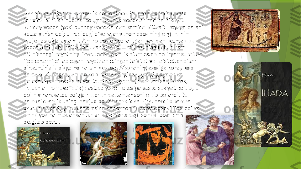 Har bir xalqning qahramonlik dostoni bor. Bu shonli o'tmish, xalq 
tarixida burilish nuqtasi bo'lgan muhim voqealar haqida hikoya. 
Bunday voqea (yoki bunday voqealardan kamida bittasi) Troyaga qarshi 
katta yurish edi; u haqidagi afsonalar yunon eposining eng muhim 
syujet asosiga aylandi. Ammo doston yaratilgan paytdan boshlab bu 
voqealarni uch, hatto to‘rt asr ajratib turdi, shuning uchun ham 
o‘tmishdagi hayotning favqulodda aniqlik bilan eslab qolingan suratlari 
ijodkorlarni o‘rab olgan hayotdan olingan tafsilot va tafsilotlar bilan 
birlashtirildi. bizga noma'lum doston. Afsonaning asosiga ko'ra, ko'p 
narsa buzilmagan, ammo ko'p narsa yangicha, yangi g'oyalar va 
qarashlarga muvofiq qayta talqin qilingan. Qatlamlanish (demak, 
muqarrar nomuvofiqlik) dastlab yunon eposiga xos xususiyat bo‘lib, u 
doimiy harakatda bo‘lgani uchun qatlamlar soni ortib borardi. Bu 
harakatchanlik uning mavjud bo'lish shaklidan ajralmasdir: barcha 
xalqlar singari, yunonlar orasida qahramonlik eposi og'zaki ijod edi va 
uning yozma mustahkamlanishi janr tarixidagi so'nggi bosqichni 
belgilab berdi.                     