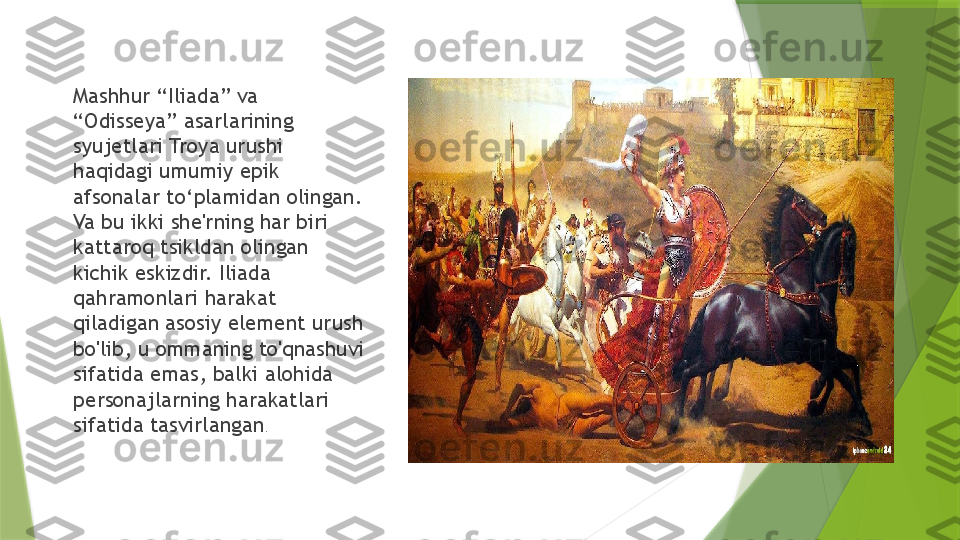 Mashhur “Iliada” va 
“Odisseya” asarlarining 
syujetlari Troya urushi 
haqidagi umumiy epik 
afsonalar to‘plamidan olingan. 
Va bu ikki she'rning har biri 
kattaroq tsikldan olingan 
kichik eskizdir. Iliada 
qahramonlari harakat 
qiladigan asosiy element urush 
bo'lib, u ommaning to'qnashuvi 
sifatida emas, balki alohida 
personajlarning harakatlari 
sifatida tasvirlangan .                 