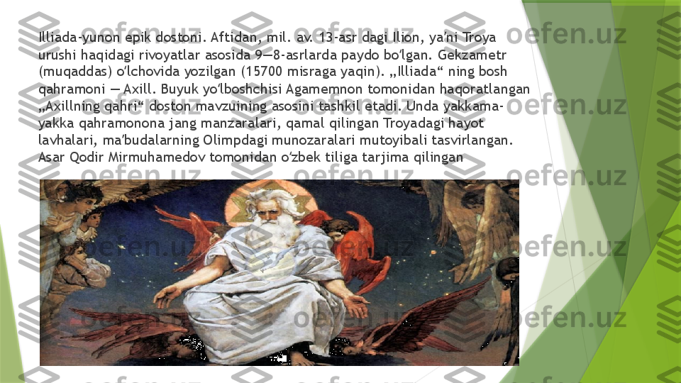 Illiada-yunon epik dostoni. Aftidan, mil. av. 13-asr dagi Ilion, ya ni Troya ʼ
urushi haqidagi rivoyatlar asosida 9—8-asrlarda paydo bo lgan. Gekzametr 	
ʻ
(muqaddas) o lchovida yozilgan (15700 misraga yaqin). „Illiada“ ning bosh 	
ʻ
qahramoni — Axill. Buyuk yo lboshchisi Agamemnon tomonidan haqoratlangan 	
ʻ
„Axillning qahri“ doston mavzuining asosini tashkil etadi. Unda yakkama-
yakka qahramonona jang manzaralari, qamal qilingan Troyadagi hayot 
lavhalari, ma budalarning Olimpdagi munozaralari mutoyibali tasvirlangan. 	
ʼ
Asar Qodir Mirmuhamedov tomonidan o zbek tiliga tarjima qilingan	
ʻ                 