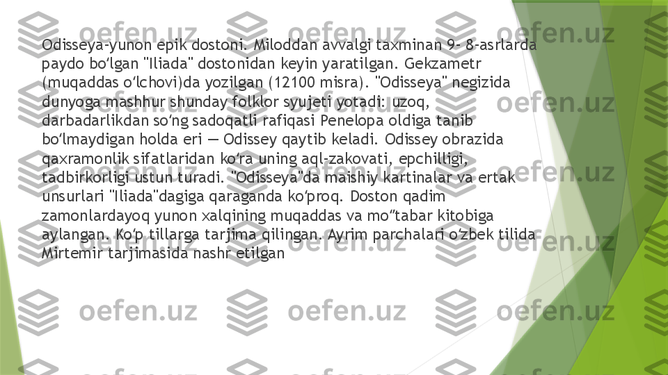 Odisseya-yunon epik dostoni. Miloddan avvalgi taxminan 9- 8-asrlarda 
paydo bo lgan "Iliada" dostonidan keyin yaratilgan. Gekzametr ʻ
(muqaddas o lchovi)da yozilgan (12100 misra). "Odisseya" negizida 	
ʻ
dunyoga mashhur shunday folklor syujeti yotadi: uzoq, 
darbadarlikdan so ng sadoqatli rafiqasi Penelopa oldiga tanib 	
ʻ
bo lmaydigan holda eri — Odissey qaytib keladi. Odissey obrazida 	
ʻ
qaxramonlik sifatlaridan ko ra uning aql-zakovati, epchilligi, 	
ʻ
tadbirkorligi ustun turadi. "Odisseya"da maishiy kartinalar va ertak 
unsurlari "Iliada"dagiga qaraganda ko proq. Doston qadim 	
ʻ
zamonlardayoq yunon xalqining muqaddas va mo tabar kitobiga 	
ʻʼ
aylangan. Ko p tillarga tarjima qilingan. Ayrim parchalari o zbek tilida 	
ʻ ʻ
Mirtemir tarjimasida nashr etilgan                 