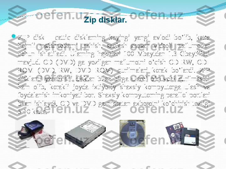 
ZIP  disk  -  q atti q   disklarni n g  kеyingi  yangi  avlodi  b o’ lib,  katta 
h ajm l i  ma'lumotlarni  tashish,  sa q lash  asosan  vidеoli  ma'lumotlar 
uchun  ishlatila di.  Ularning  h ajmlari  100  Mbaytdan  1.3  Gbaytlilari 
mavjud.  CD  (DVD)  ga  yozilgan  ma'lumotni  o’qish  CD  RW,  CD   
ROM  (DVD  RW,  DVD  ROM)  qurilmalari  k е rak  bo’lardi.  ZIP 
disklarni  yaratilishi  disklar  bilan  birga  ularni  o’quvchi  qurilmasini 
ham  olib,  k е rakli  joyda  ixtiyoriy  shaxsiy  kompyuterga  ulash  va 
foydalanish  imkoniyati  bor.  Shaxsiy  kompyuterning  parall е l  portlari 
bilan  ishlaydi,  CD  va  DVD  ga  nisbatan  axborotni  ko’chirish  t е zligi 
5-10 katta.      
   
 
   
 
   
.Zip disklar. 