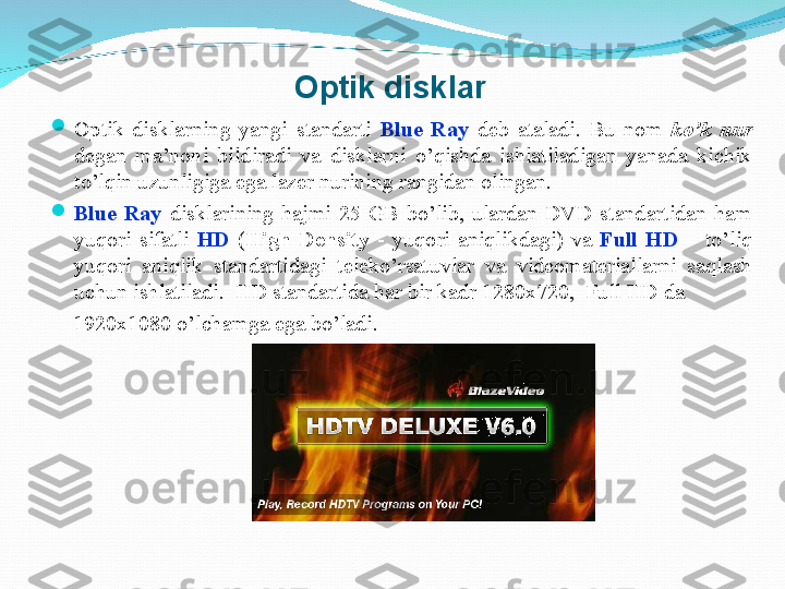 Optik disklar

Optik  disklarning  yangi  standarti  Blue  Ray  deb  ataladi.  Bu  nom  ko’k  nur 
degan  ma’noni  bildiradi  va  disklarni  o’qishda  ishlatiladigan  yanada  kichik 
to’lqin uzunligiga ega lazer nurining rangidan olingan.

Blue  Ray  disklarining  hajmi  25  GB  bo’lib,  ulardan  DVD  standartidan  ham 
yuqori  sifatli  HD   ( High  Density  -  yuqori  aniqlikdagi)  va  Full  HD  –  to’liq 
yuqori  aniqlik  standartidagi  teleko’rsatuvlar  va  videomateriallarni  saqlash 
uchun ishlatiladi.  HD standartida har bir kadr 1280x720,  Full HD da
     1920x1080 o’lchamga ega bo’ladi.
           