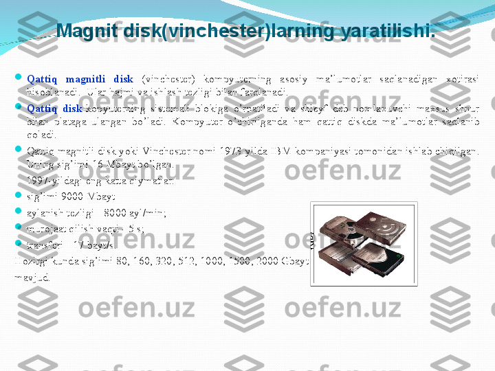 
Qattiq  magnitli  disk  (vinchester)  kompyuterning  asosiy  ma’lumotlar  saqlanadigan  xotirasi 
hisoblanadi.   Ular hajmi va ishlash tezligi bilan farqlanadi. 

Qattiq  disk -kopyuterning  sistemali  blokiga  o’rnatiladi  va  shleyf  deb  nomlanuvchi  maxsus  shnur 
bilan  plataga  ulangan  bo’ladi.  Kompyuter  o’chirilganda  ham  qattiq  diskda  ma’lumotlar  saqlanib 
qoladi.

Qattiq magnitli disk yoki Vinchester nomi 1973-yilda IBM kompaniyasi tomonidan ishlab chiqilgan. 
Uning sig’imi 16 Mbayt bo’lgan.
     1997-yildagi eng katta qiymatlar: 

sig’imi 9000 Mbayt

aylanish tezligi - 8000 ayl/min;

murojaat qilish vaqti - 5 s;

transferi - 17 bayt/s.
Hozirgi kunda sig’imi 80, 160, 320, 512, 1000, 1500, 2000 Gbayt vinchesterlar
mavjud.   Magnit disk(vinchester)larning yaratilishi. 