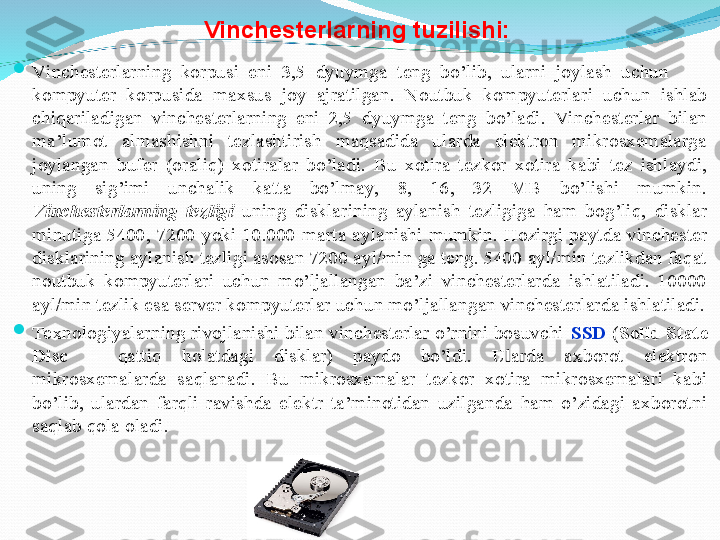 Vinchesterlarning tuzilishi:

Vinchesterlarning  korpusi  eni  3,5  dyuymga  teng  bo’lib,  ularni  joylash  uchun         
kompyuter  korpusida  maxsus  joy  ajratilgan.  Noutbuk  kompyuterlari  uchun  ishlab 
chiqariladigan  vinchesterlarning  eni  2,5  dyuymga  teng  bo’ladi.  Vinchesterlar  bilan 
ma’lumot  almashishni  tezlashtirish  maqsadida  ularda  elektron  mikrosxemalarga 
joylangan  bufer  (oraliq)  xotiralar  bo’ladi.  Bu  xotira  tezkor  xotira  kabi  tez  ishlaydi, 
uning  sig’imi  unchalik  katta  bo’lmay,  8,  16,  32  MB  bo’lishi  mumkin. 
Vinchesterlarning  tezligi  uning  disklarining  aylanish  tezligiga  ham  bog’liq,  disklar 
minutiga  5400,  7200  yoki  10.000  marta  aylanishi  mumkin.  Hozirgi  paytda  vinchester 
disklarining aylanish tezligi asosan 7200 ayl/min ga teng. 5400 ayl/min tezlikdan faqat 
noutbuk  kompyuterlari  uchun  mo’ljallangan  ba’zi  vinchesterlarda  ishlatiladi.  10000 
ayl/min tezlik esa server kompyuterlar uchun mo’ljallangan vinchesterlarda ishlatiladi.

Texnologiyalarning rivojlanishi bilan vinchesterlar o’rnini bosuvchi  SSD  ( Solid State 
Disc  –  qattiq  holatdagi  disklar)  paydo  bo’ldi.  Ularda  axborot  elektron 
mikrosxemalarda  saqlanadi.  Bu  mikrosxemalar  tezkor  xotira  mikrosxemalari  kabi 
bo’lib,  ulardan  farqli  ravishda  elektr  ta’minotidan  uzilganda  ham  o’zidagi  axborotni 
saqlab qola oladi. 