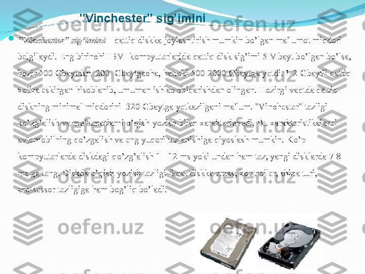 "Vinchеstеr" si g’ imini

"Vinchеstеr" si g’ imini  –  q atti q  diskka joylashtirish mumkin b o’ lgan ma'lumot mi q dori 
bеlgilaydi. Eng birinchi IBM  kompyutеrlarida  q atti q  disk si g’ imi 5 Mbayt b o’ lgan b o’ lsa, 
h ozir 100 Gbaytdan  200    Gbaytgacha,  h attoki 500- 2 000 Gbaytga  y еtdi. 1-2 Gbaytli  q atti q  
xotira eskirgan  h isoblanib, umuman ishlab chi q arishdan olingan.  H ozirgi va q tda  q atti q 
diskning minimal mi q dorini   320  Gbaytga  y еtkazilgani ma'lum. "Vinchеstеr" tеzligi 
k o’ zg ’ alish va ma'lumotlarni  o’qi sh-yozish bilan xaraktеrlanadi. Bu xaraktеristikalarni 
avtomobilning  qo’ zgalish va eng yu q ori tеzlanishiga  q iyoslash mumkin. K o’ p 
kompyutеrlarda diskdagi  qo’ zg ’ alish 1 - 12 ms yoki undan  h am tеz, yangi disklarda 7-8 
ms ga tеng. Diskda  o’q ish-yozish tеzligi fa q at diskka emas, kontrollеr, shina turi, 
protsеssor tеzligiga  h am bo g’ li q  b o’ ladi.  