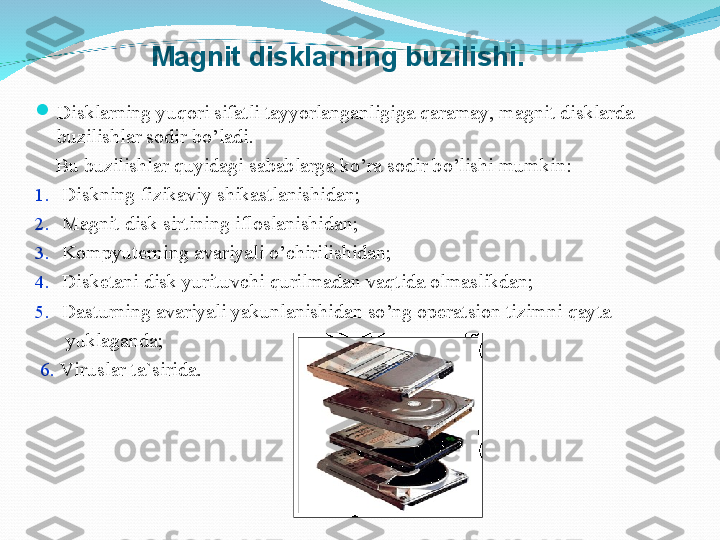 Magnit disklarning buzilishi.

Disklarning yu q ori sifatli tayyorlanganligiga  q aramay,  magnit disklarda 
buzilishlar sodir b o’ ladi.
     Bu buzilishlar  q uyidagi sabablarga k o’ ra sodir b o’ lishi mumkin:
1.   Diskning fizikaviy shikastlanishida n ;
2.   Magnit disk sirtining ifloslanishida n ;
3.   Kompyuterni ng  avariyali  o’ chirilishida n ;
4.   Disketani disk yurituvchi qurilmadan va q tida olmaslikda n ;
5.   Dasturning avariyali yakunlanishidan so’ng operatsion tizimni qayta       
       yuklaganda;
  6.   Viruslar ta`sirida. 