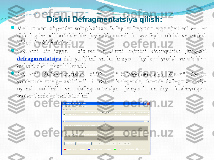 Diskni Defragmentatsiya  q ilish:

Ma`lum vaqt  o’ tgandan so’ng ko’pchilik fayllar fragmentlarga ajratiladi va ular 
diskning  har  xil  bo’laklarida    joylashib  qoladi,  bu  esa  faylni  o’ qish  va  saqlash 
ishlarini sekinlashtiradi. 

Fayllarni  bir  joyga    t o’ plash  va  ularni  hajmini  kichraytirish  jara yo ni 
defragmentatsiya   deb  yuritiladi  va  bu  jaro yo n    fayllarni  yo zish  va  o’ qishni 
tezlashtirish imkonini beradi. 

Fayllarni  defragmentatsiya  q ilish  –  “ Defragmentatsiya  diska”  dasturi 
yo rdamida  amalga  oshiriladi.  Bu  dastur  ishlaganda,  ekranda  defragmentatsiya 
oynasi  ochiladi  va  defragmentatsiya  jarayoni  qanday  kecha yo tgani 
protsentlarda ko’rsatib turiladi. 