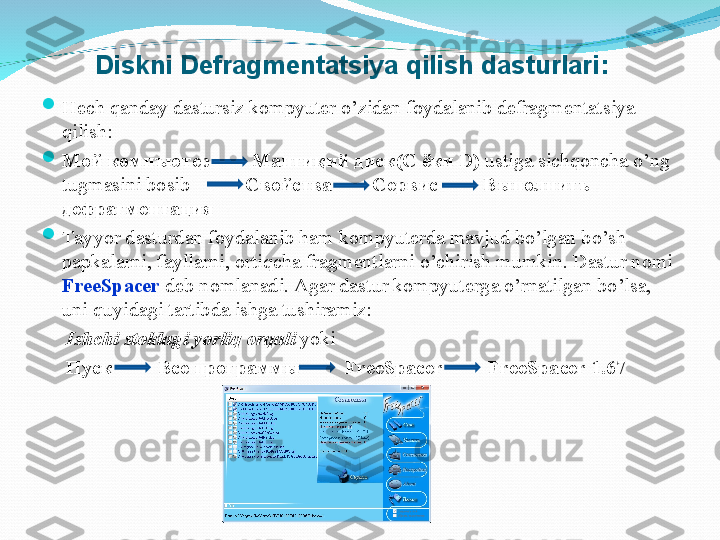 
Hech qanday dastursiz kompyuter o’zidan foydalanib defragmentatsiya 
qilish:

Мой компъютер        Манти қий диск( C  ёки  D )  ustiga sichqoncha o’ng 
tugmasini bosib              Свойства        Сервис         В ыполнитъ 
дефрагментация

Tayyor dasturdan foydalanib ham kompyuterda mavjud bo’lgan bo’sh 
papkalarni, fayllarni, ortiqcha fragmentlarni o’chirish mumkin. Dastur nomi 
FreeSpacer  deb nomlanadi. Agar dastur kompyuterga o’rnatilgan bo’lsa, 
uni quyidagi tartibda ishga tushiramiz:
      Ishchi stoldagi yorliq orqali  yoki 
      Пуск           Все программ ы            FreeSpacer         FreeSpacer 1.67Diskni Defragmentatsiya  q ilish dasturlari: 