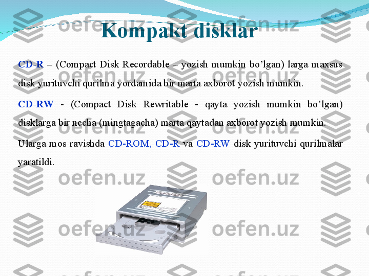 CD-R   –  (Compact  Disk  Recordable  –  yozish  mumkin  bo’lgan)  larga  maxsus 
disk yurituvchi qurilma yordamida bir marta axborot yozish mumkin.
CD-RW   -  (Compact  Disk  Rewritable  -  qayta  yozish  mumkin  bo’lgan) 
disklarga bir necha (mingtagacha) marta qaytadan axborot yozish mumkin. 
Ularga  mos  ravishda  CD-ROM,  CD-R  va  CD-RW  disk  yurituvchi  qurilmalar 
yaratildi. Kompakt disklar 