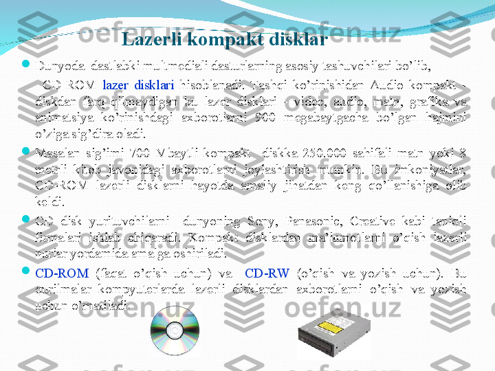 
Dunyoda  dastlabki multm е diali dasturlarning asosiy tashuvchilari bo’lib, 
        CD-ROM  laz е r  disklari  hisoblanadi.  Tashqi  ko’rinishidan  Audio  kompakt  - 
diskdan  farq  qilmaydigan  bu  laz е r  disklari  -  vid е o,  audio,  matn,  grafika  va 
animatsiya  ko’rinishdagi  axborotlarni  900  m е gabaytgacha  bo’lgan  hajmini 
o’ziga sig’dira oladi.

Masalan  sig’imi  700  Mbaytli  kompakt    diskka  250.000  sahifali  matn  yoki  8 
m е trli  kitob  javonidagi  axborotlarni  joylashtirish  mumkin.  Bu  imkoniyatlar, 
CD-ROM  laz е rli  disklarni  hayotda  amaliy  jihatdan  k е ng  qo’llanishiga  olib 
k е ldi.

CD  disk  yurituvchilarni    dunyoning  Sony,  Panasonic,  Creative  kabi  taniqli 
firmalari  ishlab  chiqaradi.  Kompakt  disklardan  ma’lumotlarni  o’qish  laz е rli 
nurlar yordamida amalga oshiriladi.  

CD-ROM   (faqat  o’qish  uchun)  va    CD-RW  (o’qish  va  yozish  uchun).  Bu 
qurilmalar  kompyut е rlarda  laz е rli  disklardan  axborotlarni  o’qish  va  yozish 
uchun o’rnatiladi .Lazerli kompakt disklar 