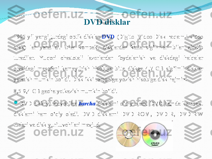 DVD disklar
1995-yil  yangi  turdagi  optik  disklar  DVD  (Digitel  Video  Disk-raqamli  video 
disk)   lar  yaratildi.  Ular  kompakt  disklardan  katta  sig’imlari  bilan  ajralib 
turadilar.  Yu qori  chastotali  lazerlardan  foydalanish  va  diskdagi  halqalar 
orasidagi  masofani  kamaytirish  hisobiga  bitta  diskga  4,7  GB  sig’imli  disklar 
yaratish mumkin bo’ldi. Disk ikki tomoniga yozish hisobiga disk hajmini 
8,5-9,4 GB gacha yetkazish mumkin bo’ldi.

DVD  disk  yurituvchilar  barcha   disklarni  o’qiy  oladi.  DVD  hamda  kompakt 
disklarni  ham  o’qiy  oladi.  DVD  disklarni  DVD-ROM,  DVD-R,  DVD-RW 
turlari va disk yurituvchilari mavjud. 