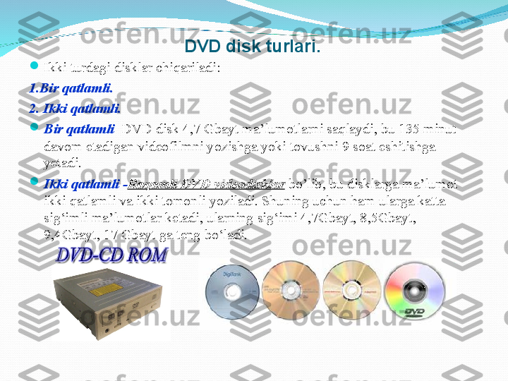 DVD disk turlari.

Ikki turdagi disklar chiqariladi: 
1.Bir qatlamli.
2. Ikki qatlamli. 

Bir qatlamli    DVD disk 4,7 Gbayt ma’lumotlarni saqlaydi, bu 135 minut 
davom etadigan videofilmni yozishga yoki tovushni 9 soat eshitishga 
yetadi. 

Ikki qatlamli - Raqamli DVD videodisklar  bo’lib, b u disklarga ma’lumot 
ikki qatlamli va ikki tomonli yoziladi. Shuning uchun ham ularga katta 
sig‘imli ma’lumotlar ketadi, ularning sig‘imi 4,7Gbayt, 8,5Gbayt, 
9,4Gbayt, 17   Gbayt ga teng bo‘ladi. 