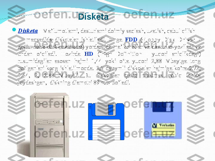 
Disketa   -  Ma’lumotlarni ,   dasturl arni doimiy saqlash,  uzatish, qabul qilish
          maqsadida  disketalar  ishlatiladi.  Unga   FDD  ( Floppy  Disk  Driver  – 
egiluvchan disk qurilmasi ) yordamida ma’lumotlar va  dastur lar yoziladi va 
undan  o‘qiladi.  Hozirda  HD   ( High  Definition  -  yuqori  aniqlikdagi ) 
rusumidagilar  asosan  hajmi  1,44  yoki  o‘ta  yuqori  2,88  Mbaytga  teng 
bo‘lganlari  keng  ishlatilmoqda.   3,5  dyuymli  disk е talar  hajmiga  ko’ra  0.72, 
1.44,  2,  2.88  Mbaytli.  Bu  disk е talar  qattiq  plastmas  qobiq  ichida 
joydashgan,  diskning diam е tri 89 mm bo’ladi.Disketa 