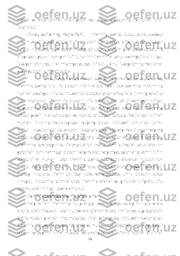 anglash   va   shakillantirish   imkoniyatlari   esa   undagi   tafakkurning   rivojlanishi   bilan
belgilanadi. 
Di qq at,   xotiraning   rivojlanishi.         O‘ smirlik   davrida   di qq at,   xotira   tasavvur
t o‘ la mustaqillik kasb etib, endi   o‘ smir ularni   o‘ z ifodasiga k o‘ ra bosh q ara oladigan
b o‘ ladi. Bu davrda   q aysi etakchi fuksiya (di qq atmi, xotirami yoki tasavvur) ustunlik
q ilayotgani ya qq ol namoyon b o‘ lib,   h ar bir   o‘ smir   o‘ zi uchun axamiyatliro q   b щ lgan
fuksiyani  e ’ tiborga olish imkoniyatiga ega b o‘ ladi.   Ushbu fuksiyalarning rivojlanish
xususiyatlarini ko‘rib chiqamiz:
 Diqqat.   Agar kichik maktab davrida   ixtiyorsiz diqqat ustunlik qilsa,
o‘smirlik davrida bola  o‘z diqqatini o‘zi boshqara oladi.  Dars davomida intizomning
buzilishi aksariyat  h ollarda  o‘q uvchilar di qq atsizligidan emas, balki ijtimoiy sabablar
bilan  belgilanadi.   O‘ smir   o‘ z  di qq atini   t o‘ la  ravishda   o‘ zi   uchun  axamiyatli  b o‘ lgan
va yu q ori natijalarga erishishi mumkin b o‘ lgan faoliyatlarga  q arata oladi.  O‘ smirning
di qq ati   yaxshi   bosh q ariladigan   va   nazorat   etiladigan   darajada   rivojlangan   b o‘ lishi
mumkin.   Bolaning   rivojlanayotgan   ixtiyoriy   di qq ati   o‘q ituvchi   tomonidan   doimo
qo‘ llab –  qu vatlanishi juda zarurdir. Pedagogik jarayonda ixtiyorsiz di qq atni ixtiyoriy
di qq at darajasiga k o‘ tarish uchun bir   q ancha uslublar  ishlab chi q ilgan. SHuningdek,
o‘ smirning dars jarayonida   o‘ z tengdoshlari orasida   o‘ zini k o‘ rsatish uchun sharoitni
yaratilishi  h am  o‘ smirdagi di qq atni ixtiyorsizdan ixtiyoriyga aylanishida zamin b o‘ lib
xizmat   q ilish   mumkin.   Lektn   o‘ smirlik   davrida   juda   katti q   charchash   h olatlari   h am
b o‘ ladi.   Aynan   13   –14   h amda   16   yoshlarda   charchash   chizi g‘ i   keskin   k o‘ tariladi.
Bunday   h olatlarda   o‘ smir   atrofdagi   narsa   va   vo q ealarga   t o‘ li q   di qq atini   q arata
olmaydi,   Di qq atning   k o‘ rinishlariga   o‘ smirlik   erishish   va   y o‘q otish   b o‘ yicha   t o‘ la
q arama- q arshi b o‘ lgan davr xisoblanadi.
O‘ smirlik davrida shaxsning shakllanishi.
Jinsiy   etilishi   o‘ smirning   bu   yo shdagi   xul q   atvoriga   asosiy   biologik   vosita
sifatida ta’sir  o‘ tkazadi. Lekin bu bevosita ta’sirdir. Sotsial omillar esa  q uyidagilardir:
kichik   maktab   yo shdan   o‘ rta   maktabga   o‘ tish   ya’ni   yakka   o‘q ituvchi   raxbarligidan
kupchilik   o‘q ituvchilar tasarufiga   o‘ tish va mulo q otdagi   o‘ zgarishlar ijtimoiy foydali
ishlarni   kengaytirib   borish   mustakil   va   amaliy   ishlarni   k o‘ pro q   bajarish   shu   bilan
10 