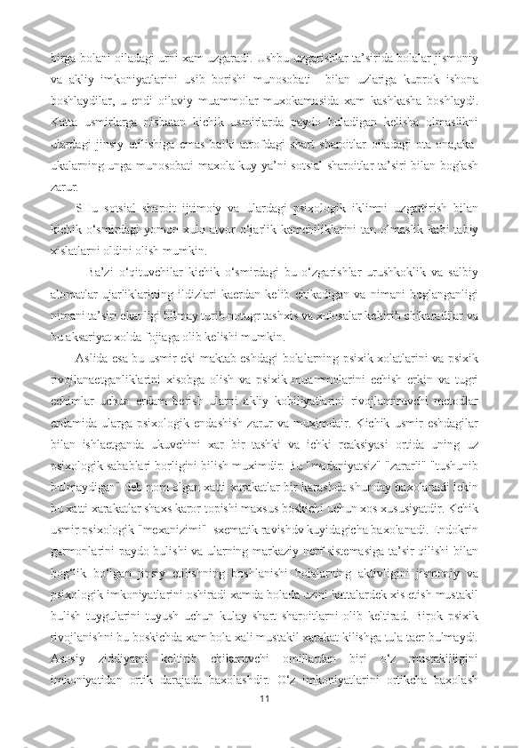 birga bolani oiladagi urni xam uzgaradi. Ushbu uzgarishlar ta’sirida bolalar jismoniy
va   akliy   imkoniyatlarini   usib   borishi   munosobati     bilan   uzlariga   kuprok   ishona
boshlaydilar,   u   endi   oilaviy   muammolar   muxokamasida   xam   kashkasha   boshlaydi.
Katta   usmirlarga   nisbatan   kichik   usmirlarda   paydo   buladigan   kelisha   olmaslikni
ulardagi   jinsiy   etilishiga   emas   balki   atrofdagi   shart   sharoitlar   oiladagi   ota-ona,aka-
ukalarning unga munosobati maxola kuy ya’ni sotsial sharoitlar ta’siri bilan boglash
zarur.
SHu   sotsial   sharoit   ijtimoiy   va   ulardagi   psixologik   iklimni   uzgartirish   bilan
kichik   o‘ smirdagi   yo mon xul q   atvor   o‘j arlik  kamchiliklarini   tan olmaslik  kabi   tabiy
xislatlarni oldini olish mumkin.
    Ba’zi   o‘qituvchilar   kichik   o‘smirdagi   bu   o‘zgarishlar   urushkoklik   va   salbiy
alomatlar   ujarliklarining   ildizlari   kaerdan   kelib   chikadigan   va   nimani   boglanganligi
nimani ta’siri ekanligi bilmay turib notugr tashxis va xulosalar keltirib chikaradilar va
bu aksariyat xolda fojiaga olib kelishi mumkin.
Aslida esa bu usmir eki maktab eshdagi bolalarning psixik xolatlarini va psixik
rivojlanaetganliklarini   xisobga   olish   va   psixik   muammolarini   echish   erkin   va   tugri
echimlar   uchun   erdam   berish   ularni   akliy   kobiliyatlarini   rivojlantiruvchi   metodlar
erdamida   ularga   psixologik   endashish   zarur   va   muximdair.   Kichik   usmir   eshdagilar
bilan   ishlaetganda   ukuvchini   xar   bir   tashki   va   ichki   reaksiyasi   ortida   uning   uz
psixologik sabablari borligini bilish muximdir. Bu "madaniyatsiz" "zararli" "tushunib
bulmaydigan" deb nom olgan xatti xarakatlar bir karashda shunday baxolanadi lekin
bu xatti xarakatlar shaxs karor topishi maxsus boskichi uchun xos xususiyatdir. Kchik
usmir psixologik "mexanizimi"  sxematik ravishdv kuyidagicha baxolanadi. Endokrin
garmonlarini paydo bulishi va ularning markaziy nerf sistemasiga ta’sir qilishi bilan
bog‘lik   bo‘lgan   jinsiy   etilishning   boshlanishi   bolalarning   aktivligini   jismoniy   va
psixologik imkoniyatlarini oshiradi xamda bolada uzini kattalardek xis etish mustakil
bulish   tuygularini   tuyush   uchun   kulay   shart   sharoitlarni   olib   keltirad.   Birok   psixik
rivojlanishni bu boskichda xam bola xali mustakil xarakat kilishga tula taer bulmaydi.
Asosiy   ziddiyatni   keltirib   chikaruvchi   omillardan   biri   o‘z   mustakilligini
imkoniyatidan   ortik   darajada   baxolashdir.   O‘z   imkoniyatlarini   ortikcha   baxolash
11 