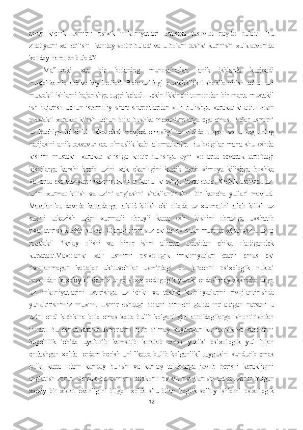 bilan   kichik   usmirni   psixik   imkoniyatlari   urtasida   tasovud   paydo   buladi.   Bu
ziddiyatni xal etilishi   kanday sodir buladi va u bolani tashki kurinishi xulk atvorida
kanday namoen buladi?
M a ’lumki   xar   bir   bolaning   munosobatlari   anik   ishlarda   kurinadi
mustahkamlanadi va kayd etiladi. Bola uzidagi mustakkilikni shakllantirish uchun uzi
mustakil ishlarni bajarishga tugri keladi. Lekin ikkinchi tomondan bir marta mustakil
ish   bajarish   uchun   istemoliy   shart   sharoitlardan   xoli   bulishga   xarakat   kiladi.   Lekin
mustakil   xarakat   kilish   uchun   bola   boshka   mexanizmlarga   ega   emas.   Bular   usmirni
uz   kuchiga   ichki   bir   ishonchni   mavjud   emasligi   uz   oldida   turgan   va   uning   uning
natijasini   anik   tassavur   eta   olmaslik   kabi   alomatlardir.   Bu   belgilar   mana   shu   eshda
kishini   mustakil   xarakat   kilishga   kodir   bulishga   ayni   xollarda   tevarak   atrofdagi
kishilarga   karshi   borib   uzini   xak   ekanligini   kattik   turib   ximoya   kilishga   boshka
xollarda esa vaziyatni vazminlik bilan kabul kilishga davat etadi. Kichik usmirda uz-
uzini   xurmat   kilish   va   uzini   anglashni   shakllantirishni   bir   kancha   yullari   mavjud.
Masalan:bu   davrda   kattadarga   taklid   kilish   eki   oilada   uz   xurmatini   talab   kilish   uz
suzini   utkazish   uzini   xurmatli   obruyli   katta   eshli   kishini   obraziga   uxshatib
rivojlatirish kuchli buladi. Ularag biror suz eki tanex bilan murojat kilsangiz u uzini
mustakil   fikrlay   olishi   va   biror   ishni   albatta   udasidan   chika   oladigandek
kursatadi.Vaxolanki   xali   usmirni   psixologik   imkoniyatlari   etarli   emas   eki
rivojlanmagan   kattalar   ukituvchilar   usmirdagi   bu   jaraenni   psixologik   nuktai
nazaridan baxolay olishimiz unga soxta pedogogik yuzaki endashmay aksincha unga
uz   imkoniyatlarini   ustirishga   uz   ichki   va   tashki   kobiliyatlarini   rivojlantirishda
yunaltirishimiz   muxim.   Usmir   eshdagi   bolani   birinchi   galda   intiladigan   narsani   u
uzini   endi   kichkina   bola   emas   katta   bulib   kolganligini   atrofdagilarga   ishontirishdan
iborat.   Bu   eshda   kttalar   usmirlarni   bilib   bilmay   kuyaetgan   kamchilik   va   xatolarini
kupchilik   ichida   uyaltirib   kamsitib   koralab   emas   yualki   psixologik   yul   bilan
endashgan  xolda   erdam  berish  uni  "katta bulib kolganlik" tuygusini  sundurib emas
balki   katta   odam   kanday   bulishi   va   kanlay   talablarga   javob   berishi   kerakligini
anglatish   zarur.   Demak   bu   usmirni   tulakonli   psixik   rivojlanishi   uchun   zarur   bulgan
xaetiy   bir   xislat   ekanligini   bilgan   xolda   shu   bilan   boglik   salbiy   ishlarni   psixologik
12 