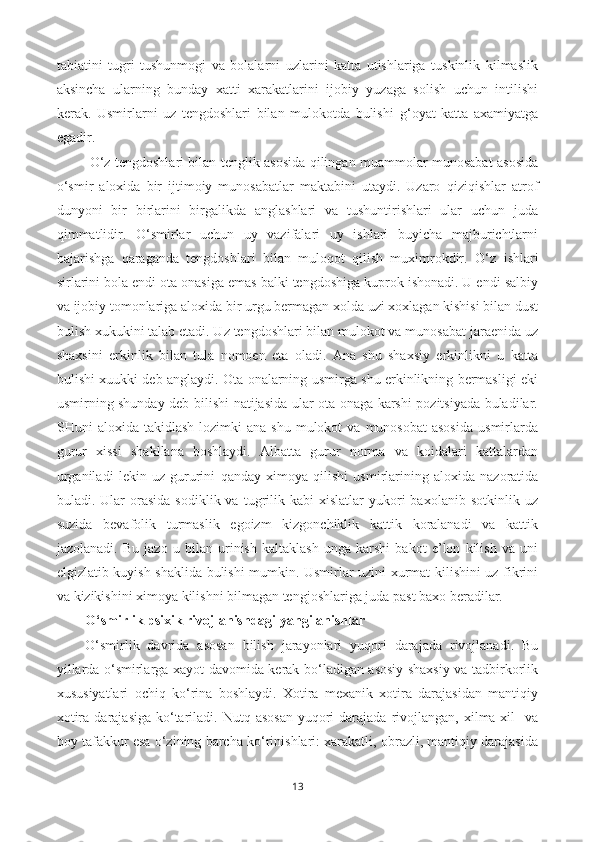 tabiatini   tugri   tushunmogi   va   bolalarni   uzlarini   katta   utishlariga   tuskinlik   kilmaslik
aksincha   ularning   bunday   xatti   xarakatlarini   ijobiy   yuzaga   solish   uchun   intilishi
kerak.   Usmirlarni   uz   tengdoshlari   bilan   mulokotda   bulishi   g‘ oyat   katta   axamiyatga
egadir.
  O‘z tengdoshlari bilan tenglik asosida qilingan muammolar munosabat asosida
o‘smir   aloxida   bir   ijtimoiy   munosabatlar   maktabini   utaydi.   Uzaro   q izi q ishlar   atrof
dun yo ni   bir   birlarini   birgalikda   anglashlari   va   tushuntirishlari   ular   uchun   juda
q immatlidir.   O‘smirlar   uchun   uy   vazifalari   uy   ishlari   buyicha   majburichtlarni
bajarishga   qaraganda   tengdoshlari   bilan   muloqot   qilish   muximrokdir.   O‘ z   ishlari
sirlarini bola endi ota onasiga emas balki tengdoshiga kuprok ishonadi. U endi salbiy
va ijobiy tomonlariga aloxida bir urgu bermagan xolda uzi xoxlagan kishisi bilan dust
bulish xukukini talab etadi. Uz tengdoshlari bilan mulokot va munosabat jaraenida uz
shaxsini   erkinlik   bilan   tula   nomoen   eta   oladi.   Ana   shu   shaxsiy   erkinlikni   u   katta
bulishi xuukki deb anglaydi. Ota onalarning usmirga shu erkinlikning bermasligi eki
usmirning shunday deb bilishi natijasida ular ota-onaga karshi pozitsiyada buladilar.
SHuni   aloxida  takidlash  lozimki  ana   shu  mulokot   va  munosobat  asosida   usmirlarda
gurur   xissi   shakllana   boshlaydi.   Albatta   gurur   norma   va   koidalari   kattalardan
urganiladi   lekin   uz   gururini   q anday   ximoya   q ilishi   usmirlarining   aloxida   nazoratida
buladi.  Ular   orasida   sodiklik  va  tugrilik  kabi   xislatlar   yukori  baxolanib  sotkinlik   uz
suzida   bevafolik   turmaslik   egoizm   kizgonchiklik   kattik   koralanadi   va   kattik
jazolanadi.   Bu   jazo   u   bilan   urinish   kaltaklash   unga   karshi   bakot   e’lon   kilish   va   uni
elgizlatib kuyish shaklida bulishi mumkin. Usmirlar uzini xurmat kilishini uz fikrini
va kizikishini ximoya kilishni bilmagan tengjoshlariga juda past baxo beradilar.     
O‘ smirlik psixik rivojlanishdagi yangilanishlar
O‘smirlik   davrida   asosan   bilish   jarayonlari   yuqori   darajada   rivojlanadi.   Bu
yillarda o‘smirlarga xayot davomida kerak bo‘ladigan asosiy shaxsiy va tadbirkorlik
xususiyatlari   ochiq   ko‘rina   boshlaydi.   Xotira   mexanik   xotira   darajasidan   mantiqiy
xotira  darajasiga  ko‘tariladi.  Nutq asosan   yuqori   darajada  rivojlangan,  xilma-xil    va
boy tafakkur esa o‘zining barcha ko‘rinishlari: xarakatli, obrazli, mantiqiy darajasida
13 