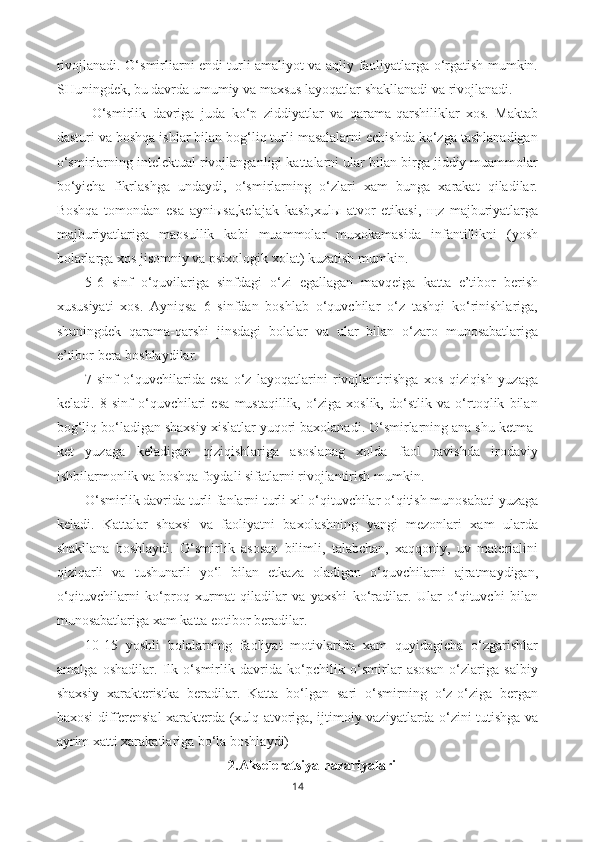 rivojlanadi. O‘smirliarni endi turli amaliyot va aqliy faoliyatlarga o‘rgatish mumkin.
SHuningdek, bu davrda umumiy va maxsus layoqatlar shakllanadi va rivojlanadi.
  O‘smirlik   davriga   juda   ko‘p   ziddiyatlar   va   qarama-qarshiliklar   xos.   Maktab
dasturi va boshqa ishlar bilan bog‘liq turli masalalarni echishda ko‘zga tashlanadigan
o‘smirlarning intelektual rivojlanganligi kattalarni ular bilan birga jiddiy muammolar
bo‘yicha   fikrlashga   undaydi,   o‘smirlarning   o‘zlari   xam   bunga   xarakat   qiladilar.
Boshqa   tomondan   esa   ayniыsa,kelajak   kasb,xulы   atvor   etikasi,   щz   majburiyatlarga
majburiyatlariga   maosullik   kabi   muammolar   muxokamasida   infantillikni   (yosh
bolarlarga xos jisomniy va psixologik xolat) kuzatish mumkin.
5-6   sinf   o‘quvilariga   sinfdagi   o‘zi   egallagan   mavqeiga   katta   e’tibor   berish
xususiyati   xos.   Ayniqsa   6   sinfdan   boshlab   o‘quvchilar   o‘z   tashqi   ko‘rinishlariga,
shuningdek   qarama-qarshi   jinsdagi   bolalar   va   ular   bilan   o‘zaro   munosabatlariga
e’tibor bera boshlaydilar.
7-sinf   o‘quvchilarida   esa   o‘z   layoqatlarini   rivojlantirishga   xos   qiziqish   yuzaga
keladi.   8   sinf   o‘quvchilari   esa   mustaqillik,   o‘ziga   xoslik,   do‘stlik   va   o‘rtoqlik   bilan
bog‘liq bo‘ladigan shaxsiy xislatlar yuqori baxolanadi. O‘smirlarning ana shu ketma-
ket   yuzaga   keladigan   qiziqishlariga   asoslanag   xolda   faol   ravishda   irodaviy
ishbilarmonlik va boshqa foydali sifatlarni rivojlantirish mumkin.
O‘smirlik davrida turli fanlarni turli xil o‘qituvchilar o‘qitish munosabati yuzaga
keladi.   Kattalar   shaxsi   va   faoliyatni   baxolashning   yangi   mezonlari   xam   ularda
shakllana   boshlaydi.   O‘smirlik   asosan   bilimli,   talabchan,   xaqqoniy,   uv   materialini
qiziqarli   va   tushunarli   yo‘l   bilan   etkaza   oladigan   o‘quvchilarni   ajratmaydigan,
o‘qituvchilarni   ko‘proq   xurmat   qiladilar   va   yaxshi   ko‘radilar.   Ular   o‘qituvchi   bilan
munosabatlariga xam katta eotibor beradilar.
10-15   yoshli   bolalarning   faoliyat   motivlarida   xam   quyidagicha   o‘zgarishlar
amalga   oshadilar.   Ilk   o‘smirlik   davrida   ko‘pchilik   o‘smirlar   asosan   o‘zlariga   salbiy
shaxsiy   xarakteristka   beradilar.   Katta   bo‘lgan   sari   o‘smirning   o‘z-o‘ziga   bergan
baxosi differensial xarakterda (xulq-atvoriga, ijtimoiy vaziyatlarda o‘zini tutishga va
ayrim xatti xarakatlariga bo‘la boshlaydi)
2.Akseleratsiya nazariyalari
14 