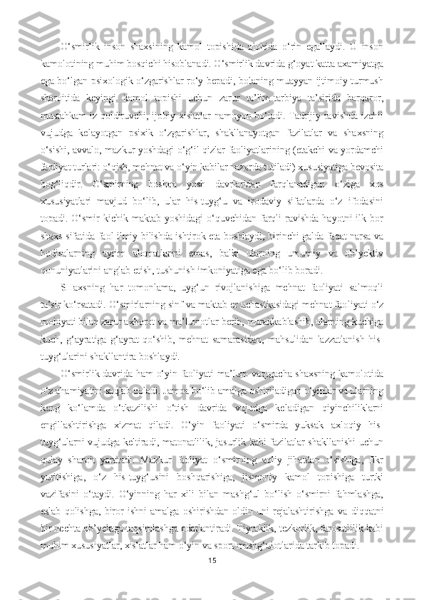 O‘smirlik   inson   shaxsining   kamol   topishida   alohida   o‘rin   egallaydi.   U   inson
kamolotining muhim bosqichi hisoblanadi. O‘smirlik davrida g‘oyat katta axamiyatga
ega bo‘lgan psixologik o‘zgarishlar ro‘y bepadi, bolaning muayyan ijtimoiy turmush
sharoitida   keyingi   kamol   topishi   uchun   zarur   ta’lim-tarbiya   ta’sirida   barqaror,
mustahkam iz qoldiruvchi, ijobiy xislatlar namoyon bo‘ladi. Tadrijiy ravishda izchil
vujudga   kelayotgan   psixik   o‘zgarishlar,   shakllanayotgan   fazilatlar   va   shaxsning
o‘sishi, avvalo, mazkur yoshdagi o‘g‘il-qizlar faoliyatlarining (etakchi va yordamchi
faoliyat turlari: o‘qish, mehnat va o‘yin kabilar nazarda tutiladi) xususiyatiga bevosita
bog‘liqdir.   O‘smirning   boshqa   yosh   davrlaridan   farqlanadigan   o‘ziga   xos
xususiyatlari   mavjud   bo‘lib,   ular   his-tuyg‘u   va   irodaviy   sifatlarda   o‘z   ifodasini
topadi. O‘smir  kichik  maktab  yoshidagi   o‘quvchidan  farqli   ravishda  hayotni   ilk bor
shaxs sifatida faol ilmiy bilishda ishtirok eta boshlaydi, birinchi galda faqat narsa va
hodisalarning   ayrim   alomatlarini   emas,   balki   ularning   umumiy   va   ob’yektiv
qonuniyatlarini anglab etish, tushunish imkoniyatiga ega bo‘lib boradi. 
SHaxsning   har   tomonlama,   uyg‘un   rivojlanishiga   mehnat   faoliyati   salmoqli
ta’sir ko‘rsatadi. O‘smirlarning sinf va maktab er uchastkasidagi mehnat fao liyati o‘z
mohiyati bilan zarur axborot va ma’lumotlar berib, murakkablashib, ularning kuchiga
kuch,   g‘ayratiga   g‘ayrat   qo‘shib,   mehnat   samarasidan,   mahsulidan   lazzatlanish   his-
tuyg‘ularini shakllantira boshlaydi.
O‘smirlik davrida ham o‘yin faoliyati ma’lum vaqtgacha shaxsning kamolotida
o‘z ahamiyatini saqlab qoladi. Jamoa bo‘lib amalga oshiriladigan o‘yinlar va ularning
keng   ko‘lamda   o‘tkazilishi   o‘tish   davrida   vujudga   keladigan   qiyinchiliklarni
engillashtirishga   xizmat   qiladi.   O‘yin   faoliyati   o‘smirda   yuksak   axloqiy   his-
tuyg‘ularni vujudga keltiradi, matonatlilik, jasurlik kabi fazilatlar shakllanishi uchun
qulay   sharoit   yaratadi.   Mazkur   faoliyat   o‘smirning   aqliy   jihatdan   o‘sishiga,   fikr
yuritishiga,   o‘z   his-tuyg‘usini   boshqarishiga,   jismoniy   kamol   topishiga   turtki
vazifasini   o‘taydi.   O‘yinning   har   xili   bilan   mashg‘ul   bo‘lish   o‘smirni   fahmlashga,
eslab   qolishga,   biror   ishni   amalga   oshirishdan   oldin   uni   rejalashtirishga   va   diqqatni
bir nechta ob’yektga taqsimlashga odatlantiradi. Tiyraklik, tezkorlik, farosatlilik kabi
muhim xususiyatlar, xislatlar ham o‘yin va sport mashg‘ulotlarida tarkib topadi.
15 