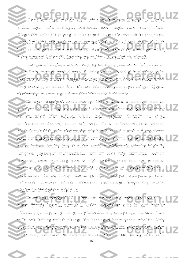 O‘smir   kamolotga   erishgan   sayin   uning   psixik   dunyosida   yangi   fazilatlar   va
sifatlar   paydo   bo‘la   boshlaydi,   psixikasida   keskin   qayta   qurish   sodir   bo‘ladi.
O‘zgarishlar uning oldiga yangi talablar qo‘yadi, bu esa o‘z navbatida ko‘proq huquq
va erk berilishini, eng avvalo mustaqil qarorga kelish va o‘z xulq-atvorini maqbul deb
hisoblab   amalga   oshirishni   taqozo   qiladi.   Psixik   takomillashish,   kamolotga   intilish,
nisbiy barqarorlik o‘smirlik davrining eng muhim xususiyatlari hisoblanadi.
Hozirgacha balog‘atga erishish va jinsiy etilishning jadallashishi  to‘g‘risida bir
butun   ilmiy   nazariya   mavjud   emas.   SHuning   uchun   o‘sishdagi   jadallashuv,   ya’ni
akseleratsiya bo‘yicha ham muayyan nazariya yaratilmagan. Ana shu boisdan har xil
ilmiy   asosdagi,   bir-biridan   farqli   e’tirozli   qator   nazariyalar   paydo   bo‘lgan.   Quyida
akseleratsiya muammosiga oid qarashlar bilan tanishib chiqamiz.
Geliogen   nazariyasi.   Ushbu   nazariya   1936   yilda   chet   el   olimlari   tomonidan
yaratilgan   bo‘lib,   uning   asosiy mohiyati   akseleratsiya   hodisasi   quyosh   nurining
bevosita   ta’siri   bilan   vujudga   keladi,   degan   g‘oyadan   iboratdir.   Bu   g‘oya
tarafdorlarining   fikricha,   bolalar   ko‘p   vaqt   oftobda   bo‘lishi   natijasida   ularning
o‘sishida   tezlashish,   ya’ni   akseleratsiya  ro‘y beradi, chunki  quyosh  nuri  organizmni
zarur elementlar, moddalar, oziqalar bilan ta’minlaydi. Ammo hozirgi davrda aksele -
ratsiya   hodisasi   janubiy   (quyosh   nurlari   serob)   mamlakatlarda   shimoliy   jo‘g‘rofiy
kenglikka   joylashgan   mamlakatlarda   ham   bir   tekis   ro‘y   bermoqda.   Ikkinchi
tomondan,   shahar   muhitidagi   qizlar   va   o‘g‘il   bolalar   qishloq   bolalariga   qaraganda
tezroq voyaga etishi ko‘rilmoqda, vaholanki, qishloq odamlari quyosh nurida ko‘proq
toblanadilar.   Demak,   hozirgi   davrda   geliogen   nazariyasi   ziddiyatlarga   sabab
bo‘lmoqda.   Umuman   oftobda   toblanishni   akseleratsiya   jarayonining   muhim
jihatlaridan biri deyish noto‘g‘ridir. 
Geteroziya   nazariyasi.   O‘n   to‘qqizinchi   asr   oxiri   yigir manchi   asr   boshlaridan
buyon   ijtimoiy   hayotda ,   turmushda   keskin   o‘zgarishlar   sodir   bo‘lgani   insonlar
o‘rtasidagi   ijtimoiy,   diniy,   milliy,   irqiy   tafovutlarning   kamayishiga   olib   keldi.   Turli
millat   vakillarining   aralash   nikohga   kira   boshlagani   bunga   yorqin   misoldir.   Diniy
e’tiqodlar, irqiy farqlar, etnik va milliy xususiyatlar, xarakter, an’analar, urf-odatlar,
marosimlar,   rasm-rusum   va   hokazolar   aralash   nikohga   hech   qanday   to‘siq   bo‘la
16 