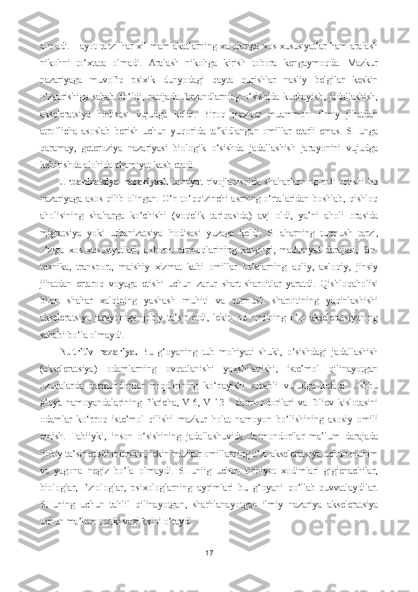 olmadi. Hayot tarzi har xil mamlakatlarning xalqlariga xos xususiyatlar ham aralash
nikohni   to‘xtata   olmadi.   Aralash   nikohga   kirish   tobora   kengaymoqda.   Mazkur
nazariyaga   muvofiq   psixik   dunyodagi   qayta   qurishlar   nasliy   belgilar   keskin
o‘zgarishiga   sabab   bo‘ldi,   natijada   farzandlarning   o‘sishida   kuchayish,   jadallashish,
akseleratsiya   hodisasi   vujudga   keldi.   Biroq   mazkur   muammoni   ilmiy   jihatdan
atroflicha   asoslab   berish   uchun   yuqorida   ta’kidlangan   omillar   etarli   emas.   SHunga
qaramay,   geteroziya   nazariyasi   biologik   o‘sishda   jadallashish   jarayonini   vujudga
keltirishda alohida ahamiyat kasb etadi.
Urbanizatsiya   nazariyasi.   Jamiyat   rivojlanishida   shaharlarning   roli   ortishi   bu
nazariyaga asos qilib olingan. O‘n to‘qqizinchi asrning o‘rtalaridan boshlab, qishloq
aholisining   shaharga   ko‘chishi   (voqelik   tariqasida)   avj   oldi,   ya’ni   aholi   orasida
migratsiya   yoki   ur banizatsiya   hodisasi   yuzaga   keldi.   SHaharning   turmush   tarzi,
o‘ziga   xos   xususiyatlari,   axborot   tarmoqlarining   kengligi,   madaniyat   darajasi,   fan-
texnika,   transport,   maishiy   xizmat   kabi   omillar   bolalarning   aqliy,   axloqiy,   jinsiy
jihatdan   ertaroq   voyaga   etishi   uchun   zarur   shart-sharoitlar   yaratdi.   Qishloqaholisi
bilan   shahar   xalqining   yashash   muhiti   va   turmush   sharoitining   yaqinlashishi
akseleratsiya   jarayoniga   ijobiy   ta’sir   etdi,   lekin   bu   omilning   o‘zi   akseleratsiyaning
sababi bo‘la olmaydi.  
Nutritiv   nazariya.   Bu   g‘oyaning   tub   mohiyati   shuki,   o‘sishdagi   jadallashish
(akseleratsiya)   odamlarning   ovqatlanishi   yaxshilanishi,   iste’mol   qilinayotgan
ozuqalarda   darmondorilar   miqdorining   ko‘payishi   sababli   vujudga   keladi.   Ushbu
g‘oya   namoyandalarining   fikricha,   V-6,   V-12       darmondorilari   va   foliev   kislotasini
odamlar   ko‘proq   iste’mol   qilishi   mazkur   holat   namoyon   bo‘lishining   asosiy   omili
emish.   Tabiiyki,   inson   o‘sishining   jadallashuvida   darmondorilar   ma’lum   darajada
ijobiy ta’sir etishi mumkin, lekin mazkur omillarning o‘zi akseleratsiya uchun muhim
va   yagona   negiz   bo‘la   olmaydi.   SHuniig   uchun   tibbiyot   xodimlari   gigienachilar,
biologlar,   fiziologlar,   psixologlarning   ayrimlari   bu   g‘oyani   qo‘llab-quvvatlaydilar.
SHuning   uchun   tahlil   qilinayotgan,   sharhlanayotgan   ilmiy   nazariya   akseleratsiya
uchun ma’lum turtki vazifasini o‘taydi. 
17 