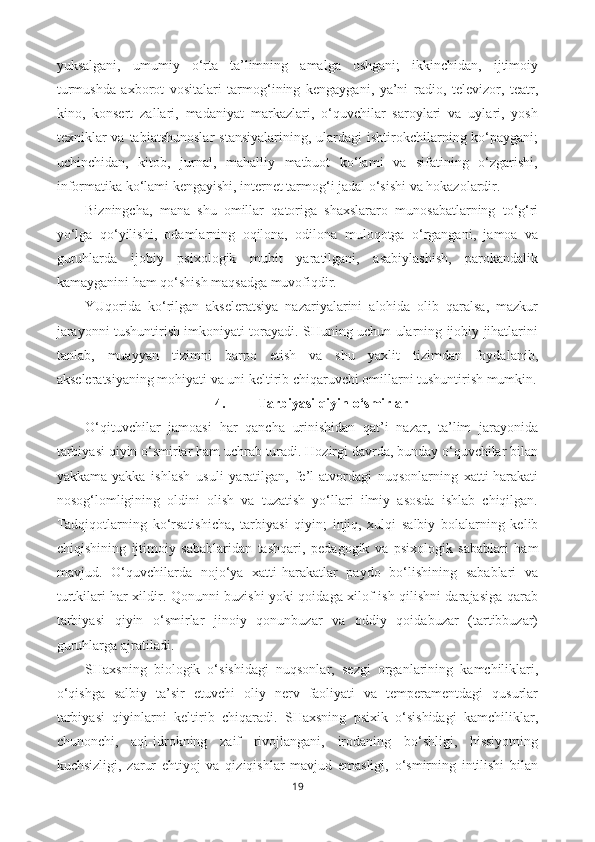 yuksalgani,   umumiy   o‘rta   ta’limning   amalga   oshgani;   ikkinchidan,   ijtimoiy
turmushda   axborot   vositalari   tarmog‘ining   kengaygani,   ya’ni   radio,   televizor,   teatr,
kino,   konsert   zallari,   madaniyat   markazlari,   o‘quvchilar   saroylari   va   uylari,   yosh
texniklar   va  tabiatshunoslar   stansiyalarining,  ulardagi  ishtirokchilarning ko‘paygani;
uchinchidan,   kitob,   jurnal,   mahalliy   matbuot   ko‘lami   va   sifatining   o‘zgarishi,
informatika ko‘lami kengayishi, internet tarmog‘i jadal o‘sishi va hokazolardir.
Bizningcha,   mana   shu   omillar   qatoriga   shaxslararo   munosabatlarning   to‘g‘ri
yo‘lga   qo‘yilishi,   odamlarning   oqilona,   odilona   muloqotga   o‘rgangani,   jamoa   va
guruhlarda   ijobiy   psixologik   muhit   yaratilgani,   asabiylashish,   parokandalik
kamayganini ham qo‘shish maqsadga muvofiqdir.
YUqorida   ko‘rilgan   akseleratsiya   nazariyalarini   alohida   olib   qaralsa,   mazkur
jarayonni tushuntirish imkoniyati torayadi. SHuning uchun ularning ijobiy jihatlarini
tanlab,   muayyan   tizimni   barpo   etish   va   shu   yaxlit   tizimdan   foydalanib,
akseleratsiyaning mohiyati va uni keltirib chiqaruvchi omillarni tushuntirish mumkin.
4. Tarbiyasi qiyin o‘smirlar
O‘qituvchilar   jamoasi   har   qancha   urinishidan   qat’i   nazar,   ta’lim   jarayonida
tarbiyasi qiyin o‘smirlar ham uchrab turadi. Hozirgi davrda, bunday o‘quvchilar bilan
yakkama-yakka   ishlash   usuli   yaratilgan,   fe’l-atvordagi   nuqsonlarning   xatti-harakati
nosog‘lomligining   oldini   olish   va   tuzatish   yo‘llari   ilmiy   asosda   ishlab   chiqilgan.
Tadqiqotlarning   ko‘rsatishicha,   tar biyasi   qiyin;   injiq,   xulqi   salbiy   bolalarning   kelib
chiqishining   ijtimoiy   sabablaridan   tashqari,   peda gogik   va   psixologik   sabablari   ham
mavjud.   O‘quvchilarda   nojo‘ya   xatti-harakatlar   paydo   bo‘lishining   sabablari   va
turtkilari har xildir. Qonunni buzishi yoki qoidaga xilof ish qilishni darajasiga qarab
tarbiyasi   qiyin   o‘smirlar   jinoiy   qonunbuzar   va   oddiy   qoidabuzar   (tartibbuzar)
guruhlarga ajratiladi.
SHaxsning   biologik   o‘sishidagi   nuqsonlar,   sezgi   organlarining   kamchiliklari,
o‘qishga   salbiy   ta’sir   etuvchi   oliy   nerv   faoliyati   va   temperamentdagi   qusurlar
tarbiyasi   qiyinlarni   keltirib   chiqaradi.   SHaxsning   psixik   o‘sishidagi   kamchiliklar,
chunonchi,   aql-idrokning   zaif   rivojlangani,   irodaning   bo‘shligi,   hissiyotning
kuchsizligi,   zarur   ehtiyoj   va   qiziqishlar   mavjud   emasligi,   o‘smirning   intilishi   bilan
19 