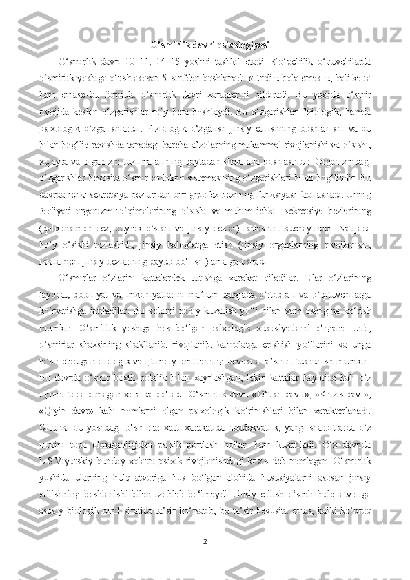 O’smirlik davri psixologiyasi
O‘ smirlik   davri   10–11,   14–15   yoshni   tashkil   etadi.   K o‘ pchilik   o‘q uvchilarda
o‘ smirlik yoshiga  o‘ tish asosan 5–sinfdan boshlanadi. «Endi u bola emas–u,  h ali katta
h am   emas»-bu   formula   o‘ smirlik   davri   xarakterini   bildiradi.   Bu   yoshda   o‘ smir
rivojida   keskin   o‘ zgarishlar   r o‘ y   bera   boshlaydi.   Bu   o‘ zgarishlar   fiziologik,   h amda
psixologik   o‘ zgarishlardir.   Fiziologik   o‘ zgarish   jinsiy   etilishning   boshlanishi   va   bu
bilan bo g‘ li q  ravishda tanadagi barcha a ’ zolarning mukammal rivojlanishi va  o‘ sishi,
xujayra va organizm tuzilmalarining   q aytadan shakllana boshlashidir. Organizmdagi
o‘ zgarishlar bevosita  o‘ smir endokrin sistemasining  o‘ zgarishlari bilan bo g‘ li q dir. Bu
davrda ichki sekretsiya bezlaridan biri gipofez bezining funksiyasi faollashadi. Uning
faoliyati   organizm   t o‘q imalarining   o‘ sishi   va   mu h im   ichki     sekretsiya   bezlarining
( q al q onsimon   bez,   buyrak   o‘ sishi   va   jinsiy   bezlar)   ishlashini   kuchaytiradi.   Natijada
b o‘ y   o‘ sishi   tezlashidi,   jinsiy   balo g‘ atga   etish   (jinsiy   organlarning   rivojlanishi,
ikkilamchi jinsiy bezlarning paydo b o‘ lishi) amalga oshadi. 
O‘ smirlar   o‘ zlarini   kattalardek   tutishga   xarakat   q iladilar.   Ular   o‘ zlarining
layo q at,   q obiliyat   va   imkoniyatlarini   ma ’ lum   darajada   o‘ rto q lari   va   o‘q ituvchilarga
k o‘ rsatishga   intiladilar.   Bu   xolatni   oddiy   kuzatish   y o‘ li   bilan   xam   osongina   k o‘ rish
mumkin.   O‘ smirlik   yoshiga   h os   b o‘ lgan   psixologik   xususiyatlarni   o‘ rgana   turib,
o‘ smirlar   shaxsining   shakllanib,   rivojlanib,   kamolatga   erishish   y o‘ llarini   va   unga
ta ’ sir etadigan biologik va ijtimoiy omillarning bevosita ta ’ sirini tushunish mumkin.
Bu   davrda   o‘ smir   baxtli   bolalik   bilan   xayrlashgan,   lekin   kattalar   h ayotida   h ali   o‘ z
щ rnini topa olmagan xolatda b o‘ ladi.   O‘ smirlik davri « O‘ tish davri», »Krizis davr»,
« Q iyin   davr»   kabi   nomlarni   olgan   psixologik   k o‘ rinishlari   bilan   xarakterlanadi.
CHunki   bu   yoshdagi   o‘ smirlar   xatti-xarakatida   noadekvatlik,   yangi   sharoitlarda   o‘ z
щ rnini   topa   olmaganligidan   psixik   portlash   h ollari   h am   kuzatiladi.   O‘ z   davrida
L.S.Viyutskiy   bunday   xolatni   psixik   rivojlanishdagi   krizis   deb   nomlagan.   O‘ smirlik
yoshida   ularning   h ul q –atvoriga   h os   b o‘ lgan   alo h ida   h ususiyalarni   asosan   jinsiy
etilishning   boshlanishi   bilan   izo h lab   b o‘ lmaydi.   Jinsiy   etilish   o‘ smir   h ul q –atvoriga
asosiy   biologik   omil   sifatida   ta ’ sir   k o‘ rsatib,   bu   ta ’ sir   bevosita   emas,   balki   k o‘ pro q
2 