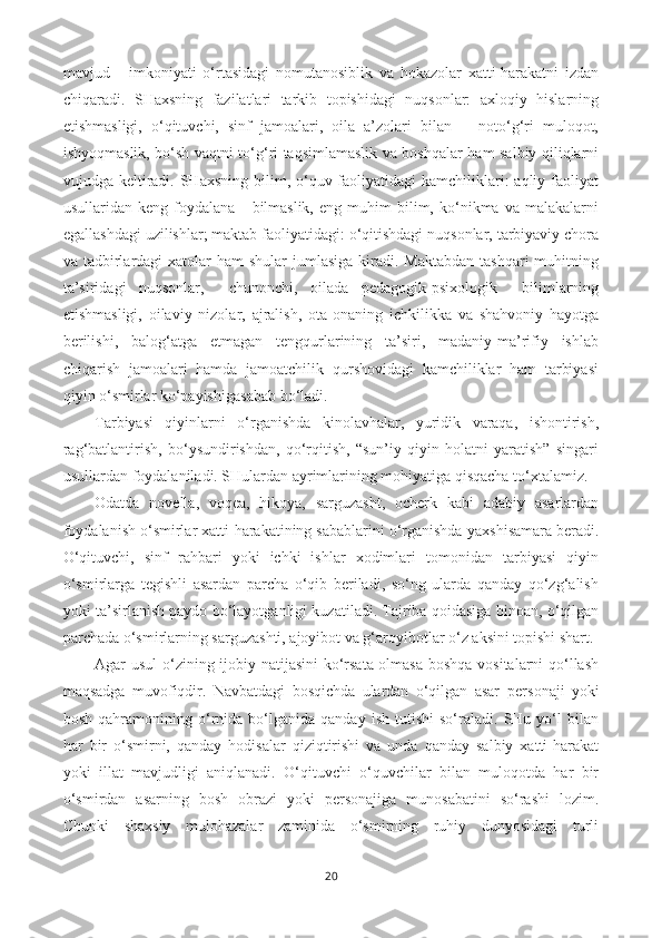 mavjud       imkoniyati   o‘rtasidagi   nomutanosiblik   va   hokazolar   xatti-harakatni   izdan
chiqaradi.   SHaxsning   fazilatlari   tarkib   topishidagi   nuqsonlar:   axloqiy   hislarning
etishmasligi,   o‘qituvchi,   sinf   jamoalari,   oila   a’zolari   bilan       noto‘g‘ri   muloqot,
ishyoqmaslik, bo‘sh vaqtni to‘g‘ri taqsimlamaslik va boshqalar ham salbiy qiliqlarni
vujudga keltiradi. SHaxsning  bilim, o‘quv faoliyatidagi  kamchiliklari:  aqliy faoliyat
usullaridan  keng   foydalana       bilmaslik,   eng   muhim   bilim,  ko‘nikma   va  malakalarni
egallashdagi uzilishlar; maktab faoliyatidagi: o‘qitishdagi nuqsonlar, tarbiyaviy chora
va tadbirlardagi  xatolar  ham  shular  jumlasiga  kiradi. Maktabdan  tashqari  muhitning
ta’siridagi   nuqsonlar,     chunonchi,   oilada   pedagogik-psixologik     bilimlarning
etishmasligi,   oilaviy   nizolar,   ajralish,   ota-onaning   ichkilikka   va   shahvoniy   hayotga
berilishi,   balog‘atga   etmagan   tengqurlarining   ta’siri,   madaniy-ma’rifiy   ishlab
chiqarish   jamoalari   hamda   jamoatchilik   qurshovidagi   kamchiliklar   ham   tarbiyasi
qiyin o‘smirlar ko‘payishiga sabab bo‘ladi. 
Tarbiyasi   qiyinlarni   o‘rganishda   kinolavhalar,   yuridik   varaqa,   ishontirish,
rag‘batlantirish,   bo‘ysundirishdan,   qo‘rqitish,   “sun’iy   qiyin   holatni   yaratish”   singari
usullardan foydalaniladi. SHulardan ayrimlarining mohiyatiga qisqacha to‘xtalamiz.
Odatda   novella,   voqea,   hikoya,   sarguzasht,   ocherk   kabi   adabiy   asarlardan
foydalanish o‘smirlar xatti-harakatining sabablarini o‘rganishda  yaxshi samara beradi.
O‘qituvchi,   sinf   rahbari   yoki   ichki   ishlar   xodimlari   tomonidan   tarbiyasi   qiyin
o‘smirlarga   tegishli   asardan   parcha   o‘qib   beriladi,   so‘ng   ularda   qanday   qo‘zg‘alish
yoki ta’sirlanish paydo bo‘layotganligi kuzatiladi. Tajriba qoidasiga binoan, o‘qilgan
parchada o‘smirlarning sarguzashti, ajoyibot va g‘aroyibotlar o‘z aksini topishi shart. 
Agar   usul   o‘zining ijobiy natijasini  ko‘rsata olmasa boshqa vositalarni qo‘llash
maqsadga   muvofiqdir.   Navbatdagi   bosqichda   ulardan   o‘qilgan   asar   per sonaji   yoki
bosh   qahramonining   o‘rnida   bo‘lganida   qanday   ish   tutishi   so‘raladi.   SHu  yo‘l   bilan
har   bir   o‘smirni,   qanday   hodisalar   qiziqtirishi   va   unda   qanday   salbiy   xatti-harakat
yoki   illat   mavjudligi   aniqlanadi.   O‘qituvchi   o‘quvchilar   bilan   muloqotda   har   bir
o‘smirdan   asarning   bosh   obrazi   yoki   personajiga   munosabatini   so‘rashi   lozim.
Chunki   shaxsiy   mulohazalar   zaminida   o‘smirning   ruhiy   dunyosidagi   turli
20 