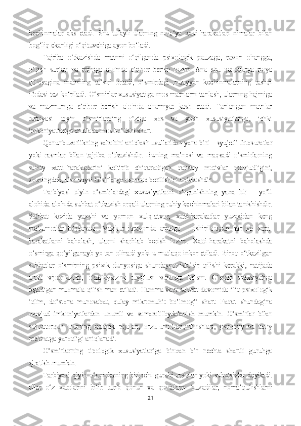 kechinmalar   aks   etadi.   Shu   tufayli   ularning   nojo‘ya   xatti-harakatlari   nimalar   bilan
bog‘liq ekanligi o‘qituvchiga ayon bo‘ladi. 
Tajriba   o‘tkazishda   matnni   o‘qilganda   psixo logik   pauzaga,   ravon   ohangga,
o‘qish   sur’ati   va   ritmiga   alohida   e’tibor   berish   lozim.   Ana   shu   qoidalarga   rioya
qilinsagina   matnning   ta’siri   ortadi,   o‘smirdagi   muayyan   kechinmalarning   tashqi
ifodasi tez ko‘riladi. O‘smirlar xususiyatiga mos matnlarni tanlash, ularning hajmiga
va   mazmuniga   e’tibor   berish   alohida   ahamiyat   kasb   etadi.   Tanlangan   matnlar
tarbiyasi   qiyin   o‘smirlarning   o‘ziga   xos   va   yosh   xususiyatlariga,   ichki
imkoniyatlariga mutlaqo mos bo‘lishi shart. 
Qonunbuzarlikning sababini aniqlash usullaridan yana biri − syujetli fotosuratlar
yoki   rasmlar   bilan   tajriba   o‘tkazishdir.   Buning   ma’nosi   va   maqsadi   o‘smirlarning
salbiy   xatti-harakatlarini   keltirib   chiqaradigan   qanday   motivlar   mavjudligini,
shuningdek, ular qaysi ta’sirlarga osonroq berilishini aniqlashdir. 
Tarbiyasi   qiyin   o‘smirlardagi   xususiyatlarni   o‘rganishning   yana   bir       yo‘li
alohida-alohida suhbat o‘tkazish orqali ularning ruhiy kechinmalari bilan tanishishdir.
Suhbat   kezida   yaxshi   va   yomon   xulq-atvor,   xatti-harakatlar   yuzasidan   keng
ma’lumotlar   to‘planadi.   Mazkur   jarayonda   amalga       oshiriladigan   har   xil   xatti-
harakatlarni   baholash,   ularni   sharhlab   berish   lozim.   Xatti-harakatni   baholashda
o‘smirga qo‘yil gan ayb yo tan olinadi yoki u mutlaqo inkor etiladi. Biroq o‘tkazilgan
suhbatlar   o‘smirning   psixik   dunyosiga   shunday nozik ta’sir   qilishi   kerakki,   natijada
unda   vij don azobi,   o‘ng‘aysizlik   tuyg‘usi   vujudga   kelsin.   O‘smir   shaxsiyatiga
tegadigan muomala qilish man etiladi. Hamma vaqt suhbat davomida iliq psixologik
iqlim,   do‘stona   munosabat,   qulay   mikromuhit   bo‘lmog‘i   shart.   Faqat   shundagina
mavjud   imkoniyatlardan   unumli   va   s amarali foydalanish   mumkin.   O‘smirlar   bilan
suhb at orqali   ularning   kelajak   rejalari,   orzu-umidl ari, intilishlari,   jismoniy   va   aqliy
mehnatga yaroqligi aniqlanadi.
O‘smirlarning   tipologik   xususiyatlariga   binoan   bir   nechta   shartli   guruhga
ajratish  mumkin.
Tarbiyasi  qiyin o‘smirlarning birinchi  guruhi  orsizlar  yoki  subutsizlar  deyiladi.
Ular   o‘z   xatolarini   bilib   turib   qonun   va   qoidalarni   buzadilar,   noma’q ul ishlarni
21 