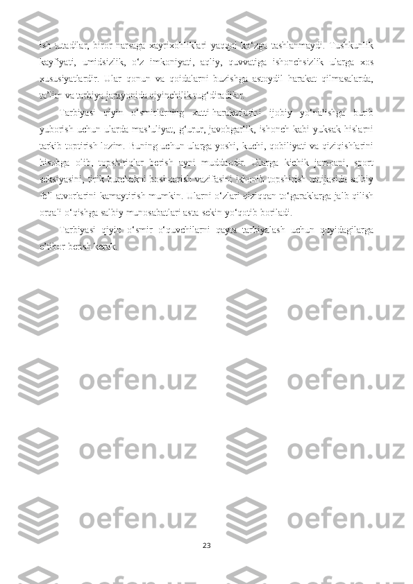 ish   tutadilar,   biror   narsaga   xayrixohliklari   yaqqol   ko‘zga   tashlanmaydi.   Tushkunlik
kayfiyati,   umidsizlik,   o‘z   imkoniyati,   aqliy,   quvvatiga   ishonchsizlik   ularga   xos
xususiyatlardir.   Ular   qonun   va   qoidalarni   buzishga   astoydil   harakat   qilmasalarda,
ta’lim va tarbiya jarayonida qiyinchilik tug‘diradilar. 
Tarbiyasi   qiyin   o‘smirlarning   xatti-harakatlarini   ijobiy   yo‘nalishga   burib
yuborish   uchun   ularda   mas’uliyat,   g‘urur,   javobgarlik,   ishonch   kabi   yuksak   hislarni
tarkib toptirish lozim. Buning uchun ularga yoshi, kuchi, qobiliyati va qiziqishlarini
hisobga   olib,   topshiriqlar   berish   ayni   muddaodir.   Ularga   kichik   jamoani,   sport
seksiyasini,  tirik burchakni  boshqarish vazifasini  ishonib topshirish natijasida salbiy
fe’l-atvorlarini kamaytirish mumkin. Ularni o‘zlari qiziqqan to‘garaklarga jalb qilish
orqali o‘qishga salbiy munosabatlari asta-sekin yo‘qotib boriladi.
Tarbiyasi   qiyin   o‘smir   o‘quvchilarni   qayta   tarbiyalash   uchun   quyidagilarga
e’tibor berish kerak.
 
23 